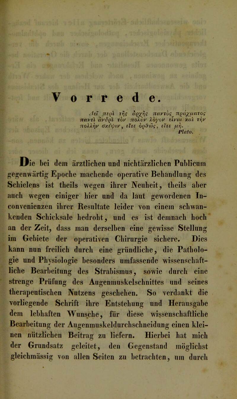 rijs nayibs n^ux/naTog nuptl ay^Ql roy noXiiy Xoyoy tlyui xccl noXXrjy axiipiy, tlu o^fXiös, eht f^ij, Plato. LPie bei dem ärztlichen nnd nichtärzlichen Poblicnm gegenwärtig Epoche machende operative Behandlnng des Schielens ist theils wegen ihrer Neuheit, theils aber auch wegen einiger hier und da laut gewordenen In- convenienzen ihrer Resultate leider von einem schwan- kenden Schicksale bedroht, und es ist demnach hoch an der Zeit, dass man derselben eine gewisse Stellung im Gebiete der operativen Chirurgie sichere. Dies kann nun freilich durch eine gründliche, die Patholo- gie und Physiologie besonders umfassende wissenschaft- liche Bearbeitung des Strabismus, sowie durch eine strenge Prüfung des Angenmnskelschnittes und seines therapeutischen Nutzens geschehen. So verdankt die vorliegende Schrift ihre Entstehung und Herausgabe dem lebhaften Wunsche, für diese wissenschaftliche Bearbeitung der Augenmuskeldurchschneidnng einen klei- nen nützlichen Beitrag zu liefern. Hierbei hat mich der Grundsatz geleitet, den Gegenstand möglichst gleichmässig von allen Seiten zu betrachten, um durch