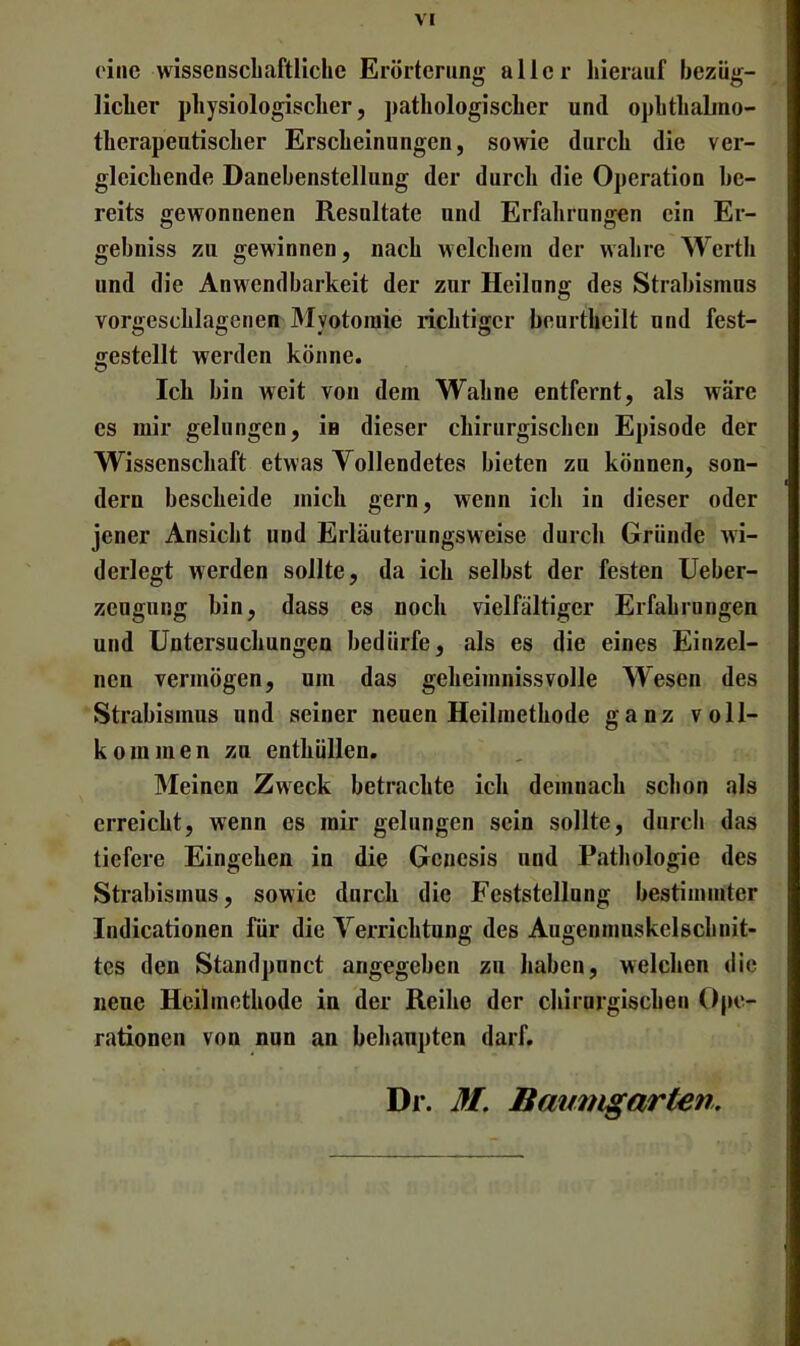 ( ine wissenscliaftliche Erörterung aller hierauf bezüg- licher physiologischer, pathologischer und ophthaLno- therapeutischer Erscheinungen, sowie durch die ver- gleichende Danebenstellung der durch die Operation be- reits gewonnenen Resultate und Erfahrungen ein Er- gebniss zu gewinnen, nach welchem der wahre Werth und die Anwendbarkeit der zur Heilung des Strabismus vorgeschlagenen Myotomie richtiger beurtheilt nnd fest- gestellt werden könne. Ich bin weit von dem Wahne entfernt, als wäre es mir gelungen, in dieser chirurgischen Episode der Wissenschaft etwas Vollendetes bieten zu können, son- dern bescheide mich gern, wenn ich in dieser oder jener Ansicht und Erläuterungsweise durch Gründe wi- derlegt werden sollte, da ich selbst der festen Ueber- zeugnng bin, dass es noch vielfältiger Erfahrungen und Untersuchungen bedürfe, als es die eines Einzel- nen vermögen, um das geheimnissvolle Wesen des Strabismus und seiner neuen Heilmethode ganz voll- kommen zu enthüllen. Meinen Zweck betrachte ich demnach schon als erreicht, wenn es mir gelungen sein sollte, durch das tiefere Eingehen in die Genesis und Pathologie des Strabismus, sowie durch die Feststellung bestimmter Indicationen für die Verrichtung des Augenmuskelschnit- tes den Standpunct angegeben zu haben, welchen die neue Heilmethode in der Reihe der chirurgischen Ope- rationen von nun an behaupten darf. Dr. M. Baumgarten.