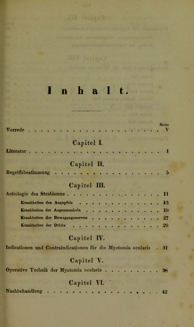 Inhalt Seite Vorrede V Capitel I. Literatur 1 Capitel II. BegiitfsbestiminuDg 5 Capitel III. Aetiologie des Strabismus , 11 Krankheltea des AngapfeU 13 Krsokheiteo der Augenmoakcla .19 Kraukheiten der Beweguagsnerren ...........27 Krankheiten der Orbita 29 Capitel IV. Indicationen und Contraindicationen für die Myotomia ocularis . 31 Capitel V. OperaÜTe Technik der Myotomia ocularis 38 Capitel VI. ‘ Nachbehandlung