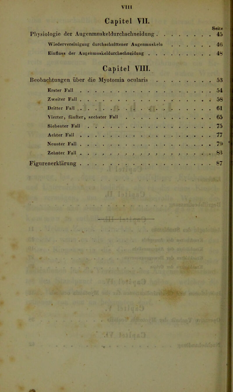 Capitel VII. Seite Pliysiologie der Augenimiskeldurcbsclineidiing 45 Wiedervereinigung durcbschnlttencr Augcnmnskelu 4(i Einfluss der AugenmnskeldurcLschneiduog 4S Capitel VIII. Beobachtungen über die Myotoniia ocularis 53 Erster Fall 54 Zweiter Fall 58 Dritter Fall 61 Vierter, fünfter, sechster Fall 65 Siebenter Fall 75 Achter Fall 77 Neunter Fall . 7D Zehnter Fall Ei3 Figurenerkläning 87 r I V C •