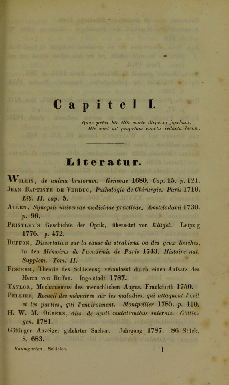 Unae priut hic Ulte varie diipena jacehnnt, Hic tunt ad proprium cuncia reduefa locum. liiteratur. W„ >Lis, de anima brulorum. Genevae 1680. Cap. 15. p. 121. Jkan Baptistk DK Verpuc, Pathologie de Chirurgie. Paris 1110. Lib. II. cap. 5. Allen, Synopsis universae medicinaepraclicae. Amslelodami 1730. p. 96. Pristlky’s Gescliicble der Optik, übersetzt von Klügel. Leipzig 1776. p. 472. Büffon, Dissertation sur la cause du strabisme ou des yeux louches, in den Mdmoires de Vacad4mie de Paris 1743. Hisloire nal. Supplem. Tom. II. Fischer, Theorie des Scbielens; veranlasst durch einen Aufsatz des Herrn von Buffon. Ingolstadt 1787. Taylor, Mechanismus des menschlichen Auges. Frankfurth 1750. Pkllikr, Recueil des mimoires sur les maladies, qui altaquent l'oeil et les parties,, qui l’environnent. Montpellier 1785. p. 410. H. W. M. Olbers, düs. de oculi mulalionibus internis. Güttin- gen. 1781. Göttinger Anzeiger gelehrter Sachen. .Tahrgang 1787. 86 Stück. S. 683. Ununiffarlen , Scliiclco. I