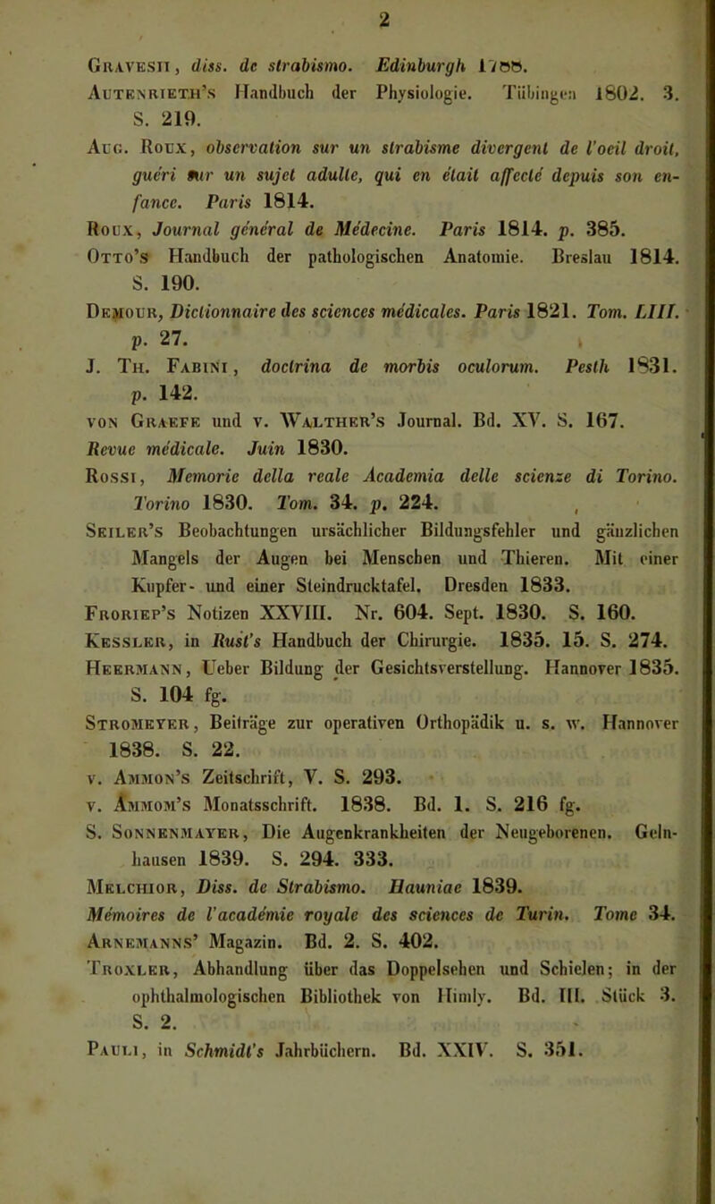 Gravesii, diss. de slrabismo. Edinburgh 17öö. Autknrieth’s Handbuch der Physiologie. Tübinge:i 1802. 3. S. 219. Aco. Rocx, Observation sur un slrabisme divergent de l’oeil droit, gueri mir un sujel adulte, qui en etait affecte depuis son en- fance. Paris 1814. Roux, Journal general de Medecine. Paris 1814. p. 385. Otto’s Handbuch der pathologischen Anatomie. Breslau 1814. S. 190. Demour, Dictionnaire des Sciences midicales. Paris 1821. Tom. LIII. • p. 27. J. Th. Fabini , doctrina de morbis oculorum. Pesth 1S31. p. 142. VON Grakfe und v. Walther’s Journal. Bd. XV. S. 167. Revue medicale. Juin 1830. Rosst, Memorie della reale Academia delle scienze di Torino. Torino 1830. Tom. 34. p. 224. , Seiler’s Beobachtungen ursächlicher Bildungsfehler und gänzlichen Mangels der Augen bei Menschen und Thieren. Mit einer Kupfer- und einer Steindrucktafel. Dresden 1833. Froriep’s Notizen XXVIII. Nr. 604. Sept. 1830. S. 160. Kessler, in Rust’s Handbuch der Chirurgie. 1835. 15. S. 274. Heermann, Ueber Bildung der Gesichtsverstellung. Hannover 1835. S. 104 fg. Strometer, Beiträge zur operativen ürthopädik u. s. w. Hannover 1838. S. 22. V. Ammon’s Zeitschrift, V. S. 293. V. Ämmom’s Monatsschrift. 1838. Bd. 1. S. 216 fg. S. Sonnenmayer, Die Augenkrankheiten der Neugeborenen. Geln- hausen 1839. S. 294. 333. Melchior, Diss. de Strabismo. Hauniae 1839. Memoires de l’academie royale des Sciences de Turin. Tome 34. Arnemanns’ Magazin. Bd. 2. S. 402. Tro.xler, Abhandlung über das Doppelsehen und Schielen; in der ophthalmologischen Bibliothek von llimly. Bd. III. Stück 3. S. 2. Pauli, in Schmidt’s Jahrbüchern. Bd. XXIV. S. 351.