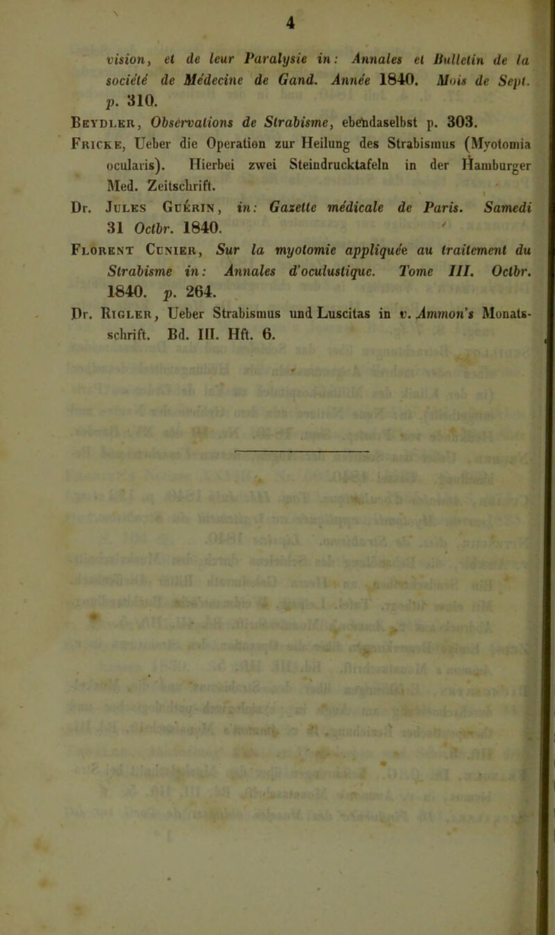 Vision, et de leur Paralysie in: Annales et Bulletin de la societi de Medecine de Gand. Annee 1840. Mois de Sep(. p. 310. Beydlkr, Olservalions de Strabisme, ebetadaselbst p. 303. Fricke, lieber die Operation zur Heilung des Strabismus (Myotoniia ocularis). Hierbei zwei Steindrucktafeln in der Hamburger Med. Zeitsclirift. 1 Dr. Jules Gükrin, in: Gazelle medicale de Paris. Samedi 31 Oclbr. 1840. Florent Cünier, Sur la myotomie appliqu4e au Irailemenl du Slrabisme in: Annales d’ocuiuslique. Tome JII. Oclbr. 1840. p. 264. Pr. Riglkr, lieber Strabismus und Luscitas in v. Ammon’s Monats- schrift. Bd. HI. Hft. 6.