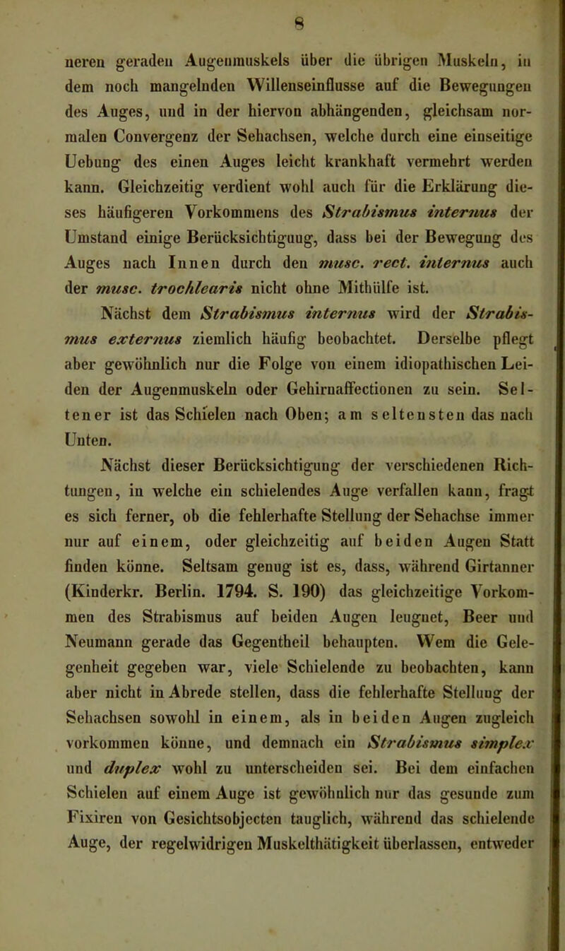 nereu geraden Augenmuskels über die übrigen Muskeln, in dem noch mangelnden Willenseinflusse auf die Bewegungen des Auges, und in der hiervon abhängenden, gleichsam nor- malen Convergenz der Sehachsen, welche durch eine einseitige Uebung des einen Auges leicht krankhaft vermehrt werden kann. Gleichzeitig verdient wohl auch für die Erklärung die- ses häufigeren Vorkommens des Strabismus internus der Umstand einige Berücksichtigung, dass bei der Bewegung des Auges nach Innen durch den musc. rect. hiternus auch der musc. trochlearis nicht ohne Mithülfe ist. Nächst dem Strabismus intermts wird der Strabis- mus e.vternus ziemlich häufig beobachtet. Derselbe pflegt aber gewöhnlich nur die Folge von einem idiopathischen Lei- den der Augenmuskeln oder GehirnaflFectionen zu sein. Sel- tener ist das Schielen nach Oben; am seltensten das nach Unten. Nächst dieser Berücksichtigung der verschiedenen Rich- tungen, in welche ein schielendes Auge verfallen kann, fragl es sich ferner, ob die fehlerhafte Stellung der Sehachse immer nur auf einem, oder gleichzeitig auf beiden Augen Statt finden könne. Seltsam genug ist es, dass, während Girtanner (Kinderkr. Berlin. 1794. S. 190) das gleichzeitige Vorkom- men des Strabismus auf beiden Augen leugnet. Beer und Neumann gerade das Gegentheil behaupten. Wem die Gele- genheit gegeben war, viele Schielende zu beobachten, kann aber nicht in Abrede stellen, dass die fehlerhafte Stellung der Sehachsen sowolil in einem, als in beiden Augen zugleich Vorkommen könne, und demnach ein St?'abismus simple.v und duplex wohl zu unterscheiden sei. Bei dem einfachen Schielen auf einem Auge ist gewöhnlich nur das gesunde zum Fixiren von Gesichtsobjecten tauglich, während das schielende Auge, der regelwidrigen Muskclthätigkeit überlassen, entweder