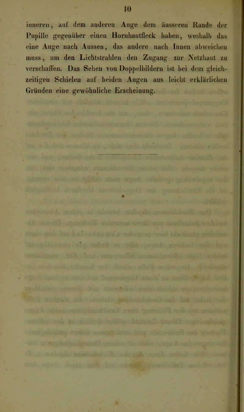 JO inneren, auf dem anderen Auge dem äusseren Rande der I^uj)ille gegenüber einen Hornhautfleck haben, weshalb das eine Auge nach Aussen, das andere nach Innen abvveicheu muss, um den Lichtstrahlen den Zugang zur Netzhaut zu verschaffen. Das Sehen von Doppelbildern ist bei dem gleich- zeitigen Schielen auf beiden Augen aus leicht erklärlichen Gründen eine gewühuUehe Erscheiuung.