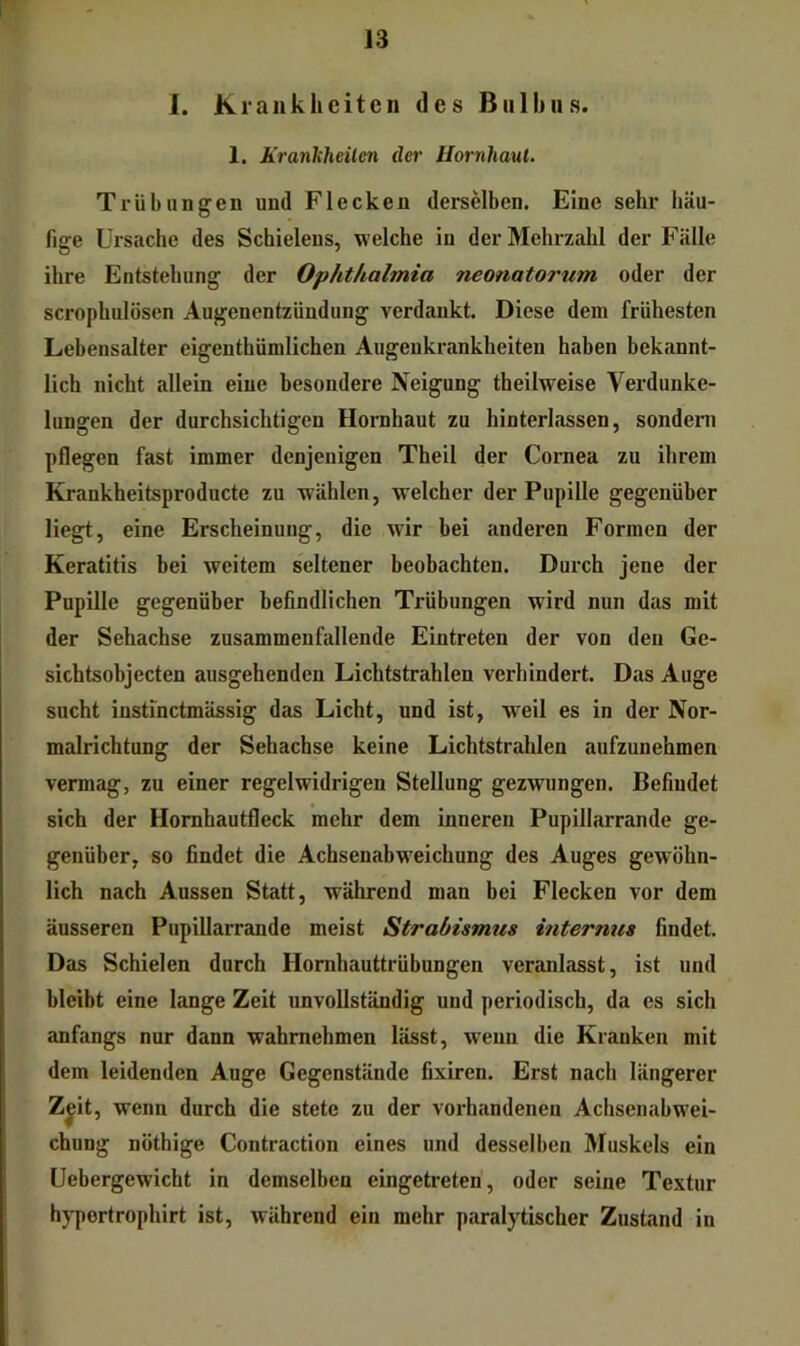 1. Krankheiten des Bulbus. 1. Krankheiten der Hornhaut. Trübungen und Flecken derselben. Eine sehr häu- fige Ursache des Schielens, welche in der Mehrzahl der Fälle ihre Entstehung der Ophthalmia neonatorum oder der scrophulösen Augenentzündung verdankt. Diese dem frühesten Lebensalter eigenthümlichen Augenkrankheiten haben bekannt- lich nicht allein eine besondere Neigung theilweise Verdunke- lungen der durchsichtigen Hornhaut zu hinterlassen, sondern pflegen fast immer denjenigen Theil der Cornea zu ihrem Krankheitsproducte zu wählen, welcher der Pupille gegenüber liegt, eine Erscheinung, die wir bei anderen Formen der Keratitis bei weitem seltener beobachten. Durch jene der Pupille gegenüber befindlichen Trübungen wird nun das mit der Sehachse zusammenfallende Eintreten der von den Ge- sichtsobjecten ausgehenden Lichtstrahlen verhindert. Das Auge sucht instinctmässig das Licht, und ist, weil es in der Nor- malrichtung der Sehachse keine Lichtstrahlen aufzunehmen vermag, zu einer regelwidrigen Stellung gezwungen. Befindet sich der Homhautfleck mehr dem inneren Pupillarrande ge- genüber, so findet die Achsenabw'eichung des Auges gewöhn- lich nach Aussen Statt, während man bei Flecken vor dem äusseren Pupillarrande meist Strabismus internus findet. Das Schielen durch Hornhauttrübungen veranlasst, ist und bleibt eine lange Zeit unvollständig und periodisch, da es sich anfangs nur dann wahrnehmen lässt, wenn die Kranken mit dem leidenden Ange Gegenstände fixiren. Erst nach längerer Z^it, wenn durch die stete zu der vorhandenen Achsenabwei- chung nöthige Contraction eines und desselben Muskels ein Uebergewicht in demselben eingetreten, oder seine Textur hj^ertrophirt ist, während ein mehr paralytischer Zustand in