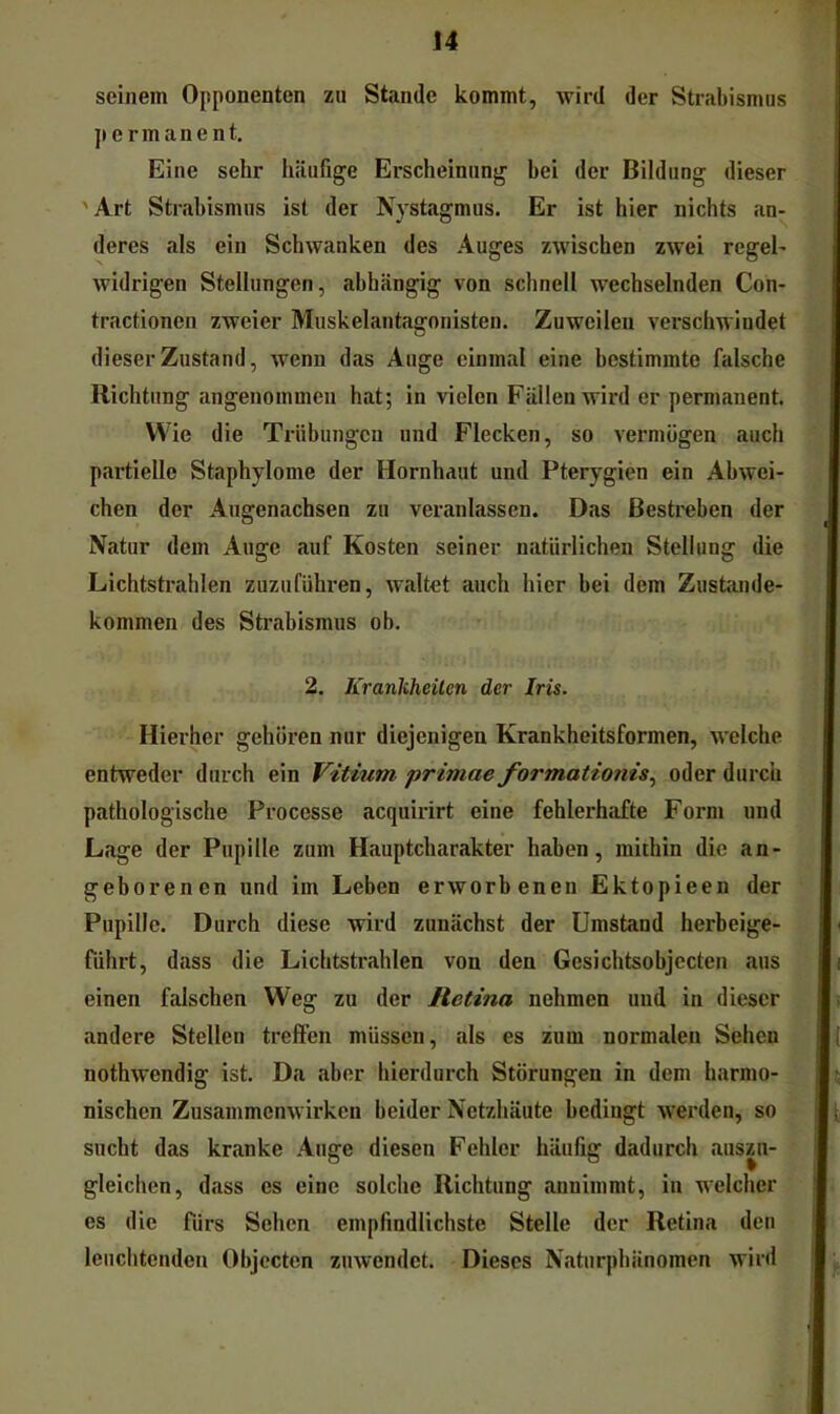seinem Opponenten zu Stande kommt, wird der Strabismus permanent. Eine sehr häufige Erscheinung bei der Bildung dieser 'Art Strabismus ist der Nystagmus. Er ist hier nichts an- deres als ein Schwanken des Auges zwischen zwei regel- widrigen Stellungen, abhängig von schnell wechselnden Con- tractionen zweier Muskelantagonisten. Zuweilen verschwindet dieser Zustand, wenn das Auge einmal eine bestimmte falsche Richtung angenommen hat; in vielen Fällen wird er permanent. Wie die Trübungen und Flecken, so vermögen auch partielle Staphylome der Hornhaut und Pterygien ein Abwei- chen der Augenachsen zu veranlassen. Das Bestreben der Natur dem Auge auf Kosten seiner natürlichen Stellung die Lichtstrahlen zuzuführen, waltet auch hier bei dem Zustande- kommen des Strabismus ob. 2. Krankheiten der Iris. Hierher gehören nur diejenigen Krankheitsformen, welche entweder durch ein Vitium primae formationis.^ oder durch pathologische Processe acquirirt eine fehlerhiifte Form und Lage der Pupille zum Hauptcharakter haben, mithin die an- geborenen nnd im Leben erworbenen Ektopieen der Pupille. Durch diese wird zunächst der Umstand herbeige- fdhrt, dass die Lichtstrahlen von den Gesichtsobjecten aus einen falschen Weg zu der Retina nehmen und in dieser andere Stellen treffen müssen, als es zum normalen Sehen nothwendig ist. Da aber hierdurch Störungen in dem harmo- nischen Zusammenwirken beider Netzhäute bedingt werden, so sucht das kranke Auge diesen Fehler häufig dadurch auszu- gleichen, dass es eine solche Richtung annimmt, in welcher es die fürs Sehen empfindlichste Stelle der Retina den leuchtenden Objecten zuwendet. Dieses Naturphänomen wird