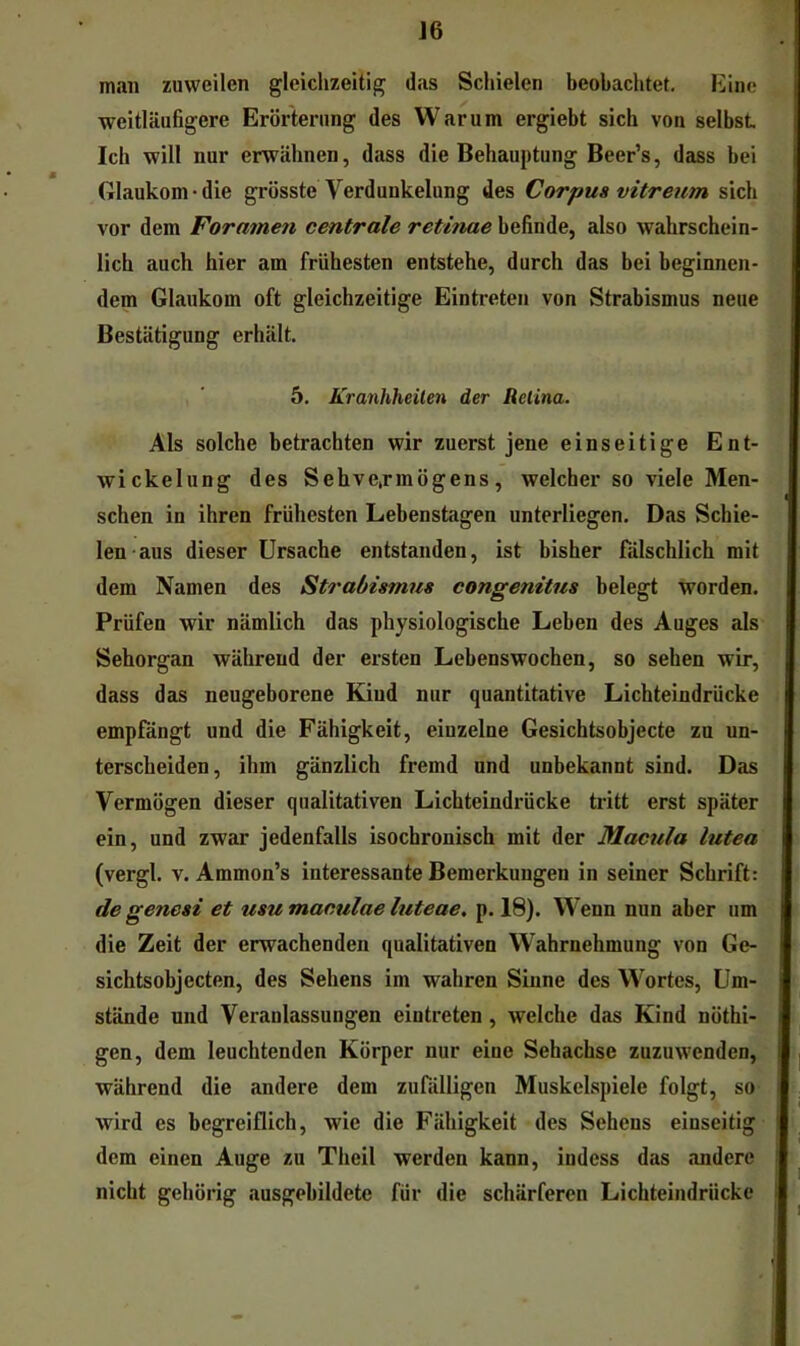 J6 man zuweilen gleichzeitig das Scliielen beobachtet, Kine weitläufigere Erörterung des Warum ergiebt sich von selbst Ich will nur erwähnen, dass die Behauptung Beer’s, dass bei Glaukom-die grösste Verdunkelung des Corpus vitreum sich vor dem Foramen centrale retinae befinde, also wahrschein- lich auch hier am frühesten entstehe, durch das bei beginnen- dem Glaukom oft gleichzeitige Eintreten von Strabismus neue Bestätigung erhält. 5. Krankheiten der Retina. Als solche betrachten wir zuerst jene einseitige Ent- wickelung des Sehve,rmögens, welcher so viele Men- schen in ihren frühesten Lebenstagen unterliegen. Das Schie- len aus dieser Ursache entstanden, ist bisher fälschlich mit dem Namen des Strabismus eongenitus belegt worden. Prüfen wir nämlich das physiologische Leben des Auges als Sehorgan während der ersten Lebenswochen, so sehen wir, dass das neugeborene Kind nur quantitative Lichteindrücke empfängt und die Fähigkeit, einzelne Gesichtsobjecte zu un- terscheiden, ihm gänzlich fremd und unbekannt sind. Das Vermögen dieser qualitativen Lichteindrücke tritt erst später ein, und zwar jedenfalls isochronisch mit der Macula lutea (vergl. V. Ammon’s interessante Bemerkungen in seiner Schrift: de genesi et usumaculaeluteae. p. 18). Wenn nun aber um die Zeit der erwachenden qualitativen Wahrnehmung von Ge- sichtsobjecten, des Sehens im wahren Sinne des Wortes, Um- stände und Veranlassungen eintreten , welche das Kind nöthi- gen, dem leuchtenden Körper nur eine Sehachse zuzuwenden, während die andere dem zufälligen Muskelspiele folgt, so wird es begreiflich, wie die Fähigkeit des Sehens einseitig dem einen Auge zu Theil werden kann, indess das andere nicht gehörig ausgebildete für die schärferen Lichteindrücke