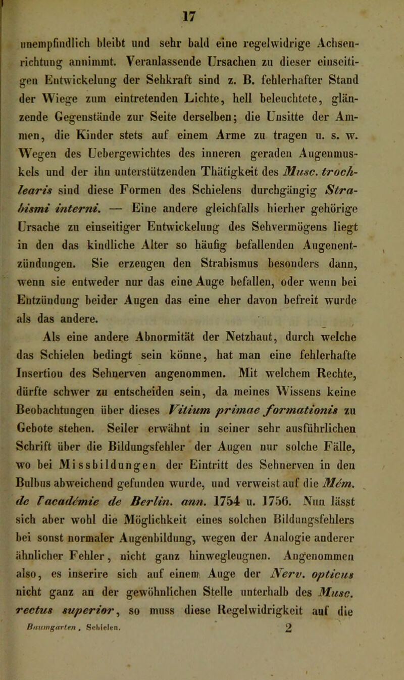 iineinpfindlich bleibt und sehr bald eine regelwidrige Aclisen- richtung aniiiimut. Veranlassende Ursachen zu dieser einseiti- gen Entwickelung der Sehkraft sind z. B. fehlerhafter Stand der Wiege zum eintretenden Lichte, hell beleuchtete, glän- zende Gegenstände zur Seite derselben; die Unsitte der Am- men, die Kinder stets auf einem Arme zu tragen u. s. w. Wegen des Uebergewichtes des inneren geraden Augenmus- kels und der ihn unterstützenden Thätigkeit des Muse, troch- learis sind diese Formen des Schielens durchgängig Stra- hismi interni. — Eine andere gleichfalls hierher gehörige Ursache zu einseitiger Entwickelung des Sehvermögens liegt in den das kindliche Alter so häufig befallenden Aiigenent- zündungen. Sie erzeugen den Strabismus besonders dann, wenn sie entweder nur das eine Auge befallen, oder wenn bei Entzündung beider Augen das eine eher davon befreit wurde als das andere. ^ / Als eine andere Abnormität der Netzhaut, durch welche das Schielen bedingt sein könne, hat man eine fehlerhafte Insertion des Sehnerven angenommen. Mit welchem Rechte, dürfte schwer zu entscheiden sein, da meines Wissens keine Beobachtungen über dieses Vitium primae formationis zu Gebote stehen. Seiler erwähnt in seiner sehr ausführlichen Schrift über die Bildungsfehler der Augen nur solche Fälle, wo bei Missbildungen der Eintritt des Sehnerven in den Bulbus abweichend gefunden wurde, und verweist auf die de Vacademie de Berlin, arm. 1754 u. 1756. Nun lässt sich aber wohl die Möglichkeit eines solchen Bildungsfehlers bei sonst normaler Augenbildung, wegen der Analogie anderer ähnlicher Fehler, nicht ganz hinwegleugnen. Angenommen also, es inserire sich auf einem Auge der Nerv, opticus nicht ganz an der gewöhnlichen Stelle unterhalb des Muse, rectus Superior.^ so muss diese Regelwidrigkeit auf die Rnuwgarlrn , Scliielen, 2