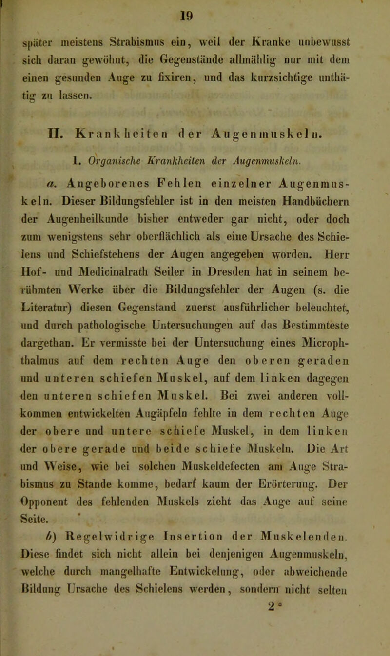 später meistens Strabismus ein, weil der Kranke unbewusst sich daran gewöhnt, die Gegenstände allmählig nur mit dem einen gesunden Auge zu fixiren, und das kurzsichtige unthä- tig zu lassen. II. Krankheiten der Augen in iiskel n. 1. Organische Krankheiten der Augenmuskeln. a. Angeborenes Fehlen einzelner Augenmus- keln. Dieser Bildungsfehler ist in den meisten Handbüchern der Augenheilkunde bisher entweder gar nicht, oder doch zum wenigstens sehr oberflächlich als eine Ursache des Schie- lens und Schiefstehens der Augen angegeben worden. Herr Hof- und Medicinalrath Seiler in Dresden hat in seinem be- rühmten Werke über die Bildungsfehler der Augen (s. die Literatur) diesen Gegenstand zuerst ausführlicher beleuchtet, und durch pathologische Untersuchungen auf das Bestimmteste dargethan. Er vermisste bei der Untersuchung eines Microph- thalmus auf dem rechten Auge den oberen geraden und unteren schiefen Muskel, auf dem linken dagegen den unteren schiefen Muskel. Bei zwei anderen voll- kommen entwickelten Augäpfeln fehlte in dem rechten Auge der obere und untere schiefe Muskel, in dem linken der obere gerade und beide schiefe Muskeln. Die Art und Weise, wie bei solchen Muskeldefecten am Auge Stra- bismus zu Stande komme, bedarf kaum der Erörterung. Der Opponent des fehlenden Muskels zieht das Auge auf seine Seite. b) Regelwidrige Insertion der Muskelenden. Diese findet sich nicht allein bei denjenigen Augenmuskeln, welche durch mangelhafte Entwickelung, oder abweichende Bildung Ursache des Schielens worden, .sondern nicht selten 2»