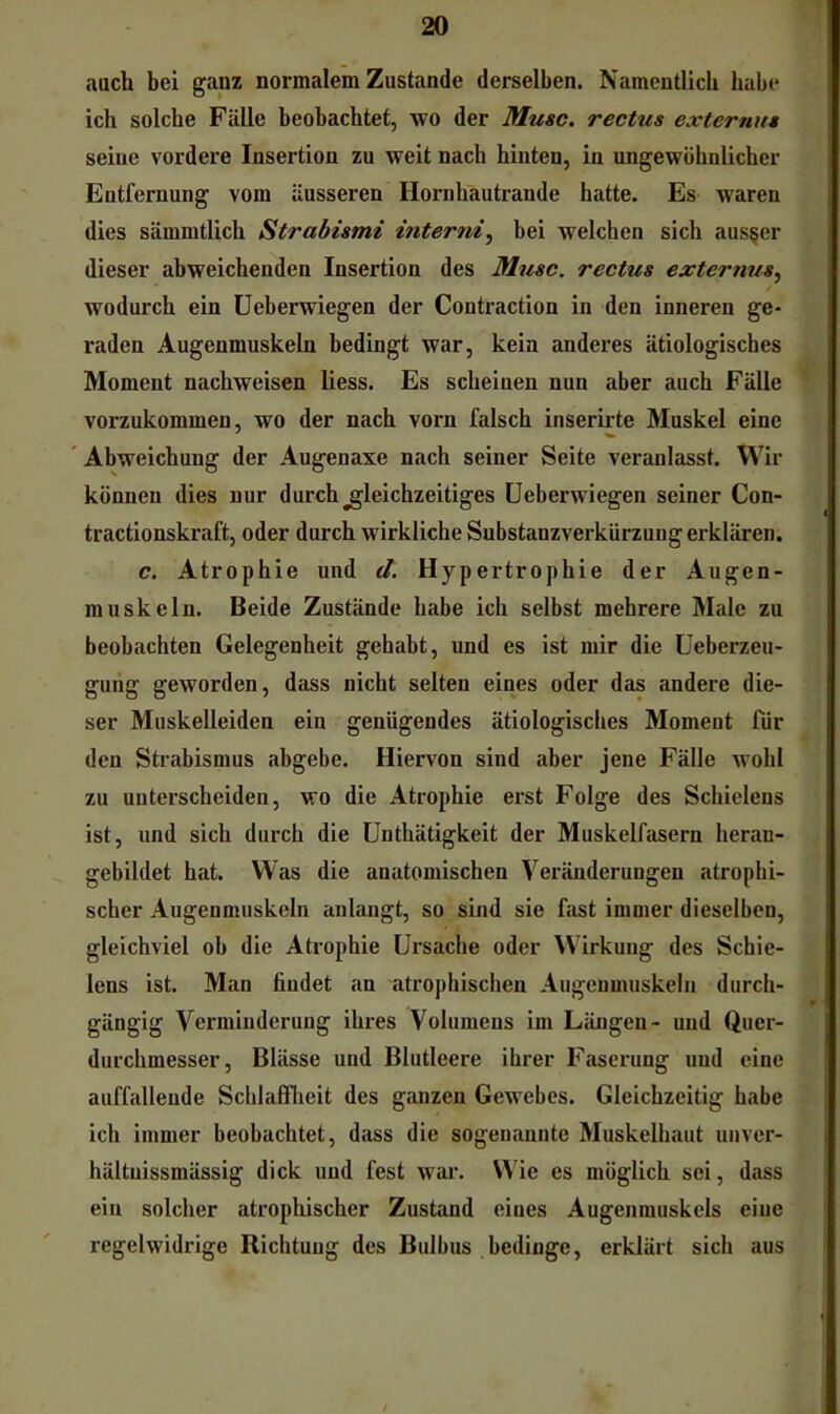 auch bei ganz normalem Zustande derselben. Namentlich habe ich solche Fälle beobachtet, wo der Muse, rectus externus seine vordere Insertion zu weit nach hinten, in ungewöhnlicher Entfernung vom äusseren Hornhautrande hatte. Es waren dies sämmtlich Strabismi interni, bei welchen sich aus§er dieser abweichenden Insertion des Muse, reetus externus^ wodurch ein üeberwiegen der Contraction in den inneren ge- raden Augenmuskeln bedingt war, kein anderes ätiologisches Moment nachweisen liess. Es scheinen nun aber auch Fälle vorzukommen, wo der nach vorn falsch inserirte Muskel eine ” Abweichung der Augenaxe nach seiner Seite veranlasst. Wir können dies nur durch gleichzeitiges üeberwiegen seiner Con- tractionskraft, oder durch wirkliche Substanzverkürzung erklären. e. Atrophie und d. Hypertrophie der Augen- muskeln. Beide Zustände habe ich selbst mehrere Male zu beobachten Gelegenheit gehabt, und es ist mir die Ueberzeu- gung geworden, dass nicht selten eines oder das andere die- ser Muskelleiden ein genügendes ätiologisches Moment für den Strabismus abgebe. Hiervon sind aber jene Fälle wohl zu unterscheiden, wo die Atrophie erst Folge des Schielens ist, und sich durch die ünthätigkeit der Muskelfasern heran- gebildet hat. Was die anatomischen Veränderungen atrophi- scher Augenmuskeln anlangt, so sind sie fast immer dieselben, gleichviel ob die Atrophie Ursache oder ^Virkung des Schie- lens ist. Man findet an atrophischen Augenmuskeln durch- gängig Verminderung ihres Volumens im Längen- und Quer- durchmesser, Blässe und Blutleere ihrer Faserung uud eine auffallende Scblafflieit des ganzen Gewebes. Gleichzeitig habe ich immer beobachtet, dass die sogenannte Muskelhaut uuver- hältuissmässig dick und fest war. \\4e es möglich sei, dass ein solcher atrophischer Zustand eines Augenmuskels eine regelwidrige Richtung des Bulbus bedinge, erklärt sich aus