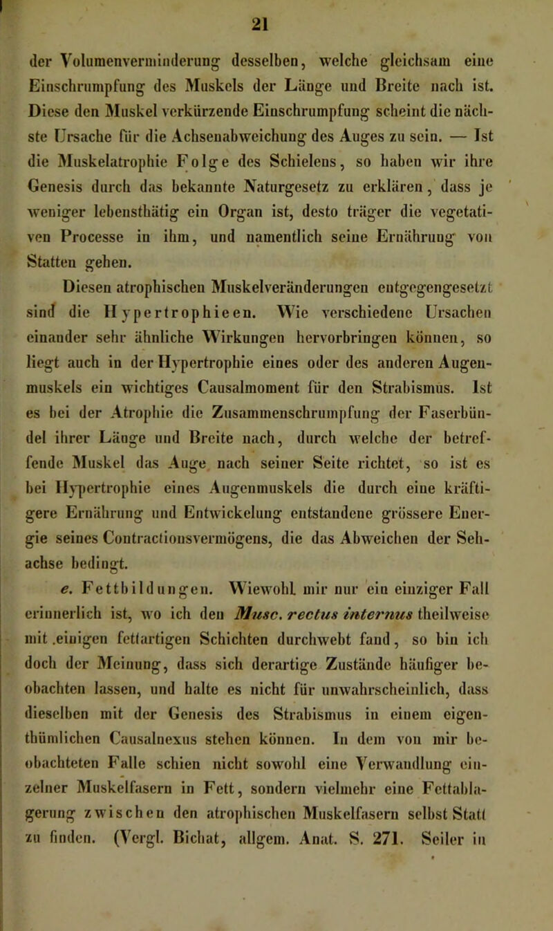 der Volumenveriiiinderung desselben, welche gleichsam eine Einschrumpfung des Muskels der Länge und Breite nach ist. Diese den Muskel verkürzende Einschrumpfung scheint die näch- ste Urstiche für die Achsenabweichung des Auges zu sein. — Ist die Muskelatrophie Folge des Schielens, so haben wir ihre Genesis durch das bekannte Naturgesetz zu erklären, dass je weniger lebenstbätig ein Organ ist, desto träger die vegetiiti- ven Processe in ihm, und namentlich seine Ernährung von Statten gehen. Diesen atrophischen Muskelveränderungen entgegengesetzt sind die H ypertrophieen. Wie verschiedene Ursachen einander sehr ähnliche Wirkungen hervorbringen können, so liegt auch in der Hypertrophie eines oder des anderen Augen- muskels ein wichtiges Causalmoment für den Strabismus. Ist es bei der Atrophie die Zusammenschrumpfung der Faserbün- del ihrer Länge und Breite nach, durch welche der betref- fende Muskel dcis Auge nach seiner Seite richtet, so ist es bei Iljyjertrophie eines Augenmuskels die durch eine kräfti- gere Ernährung und Entwickelung entstandene grössere Ener- gie seines Contractionsvermögens, die das Abweichen der Seh- achse bedingt. e. Fettbildungen. Wiewobl mir nur ein einziger Fall erinnerlich ist, wo ich den Muse, rechts internus theilweise mit .einigen fetlartigen Schichten durchwebt fand, so bin ich doch der Meinung, dass sich derartige Zustände häufiger be- obachten lassen, und halte es nicht für unwahrscheinlich, dass dieselben mit der Genesis des Strabismus in einem eigen- thümlichen Causalnexus stehen können. In dem von mir be- obachteten Falle schien nicht sowohl eine Verwandlung ein- zelner Muskelfasern in Fett, sondern vielmehr eine Fcttabla- gerung zwischen den atrophischen Muskelfasern selbst Staü zu finden. (Vergl. Bichat, nllgem. Anat. S. 271. Seiler iti