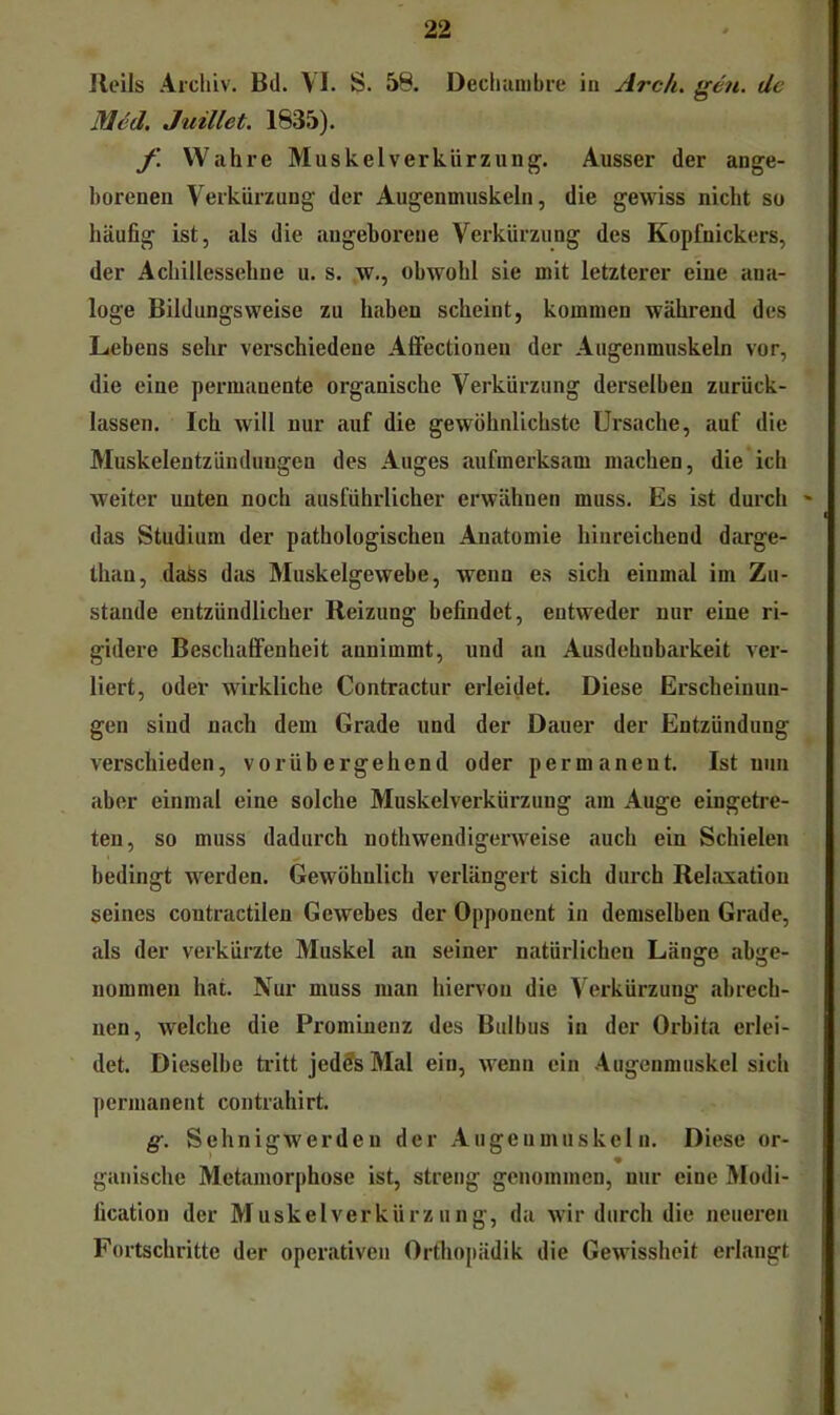 Jleils Archiv. Bd. VI. S. 58. Decluinibre in Arcli. de M6d. Juillet. 1835). f. Wahre Muskel Verkürzung. Ausser der ange- borenen Verkürzung der Augenmuskeln, die gewiss nicht so häufig ist, als die angeborene Verkürzung des Kopfnickers, der Achillessehne u. s. w., obwohl sie mit letzterer eine ana- loge Bildungsweise zu haben scheint, kommen während des Lebens sehr verschiedene Alfectioneu der Augenmuskeln vor, die eine permanente organische Verkürzung derselben zurück- lassen. Ich will nur auf die gewöhnlichste Ursache, auf die Muskelentzünduugen des Auges aufmerksam machen, die ich weiter unten noch ausführlicher erwähnen muss. Es ist duixh das Studium der pathologischen Anatomie hinreichend darge- thau, daSs das Muskelgewebe, wenn es sich einmal im Zu- stande entzündlicher Reizung befindet, entweder nur eine ri- gidere Beschaffenheit annimmt, und an Ausdehnbarkeit ver- liert, oder wirkliche Contractur erleidet. Diese Erscheinun- gen sind nach dem Grade und der Dauer der Entzündung verschieden, vorübergehend oder permanent. Ist nun aber einmal eine solche Muskelverkürzung am Auge eingetre- ten, so muss dadurch nothwendigerweise auch ein Schielen bedingt werden. Gewöhnlich verlängert sich durch Relaxation seines contractilen Gewebes der Opponent in demselben Griide, als der verkürzte Muskel an seiner natürlichen Länge abge- nommen hat. Nur muss man hiervon die Verkürzung abrech- nen, welche die Prominenz des Bulbus in der Orbita erlei- det. Dieselbe tritt jedds Mal ein, wenn ein Augenmuskel sich permanent contrahirt. g. Schnigwerdeu der Augenmuskeln. Diese or- gallische Metamorphose ist, streng genommen, nur eine Modi- fication der Muskelverkürzung, da wir durch die neueren Fortschritte der operativen Orthopädik die Gewissheit erlangt