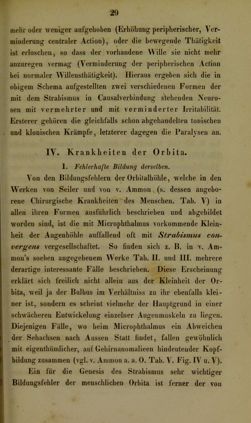 inclir oder weniger aufgehoben (Erhöhung peripherischer, Ver- minderung centraler Action), oder die bewegende Thätigkeit ist erloschen, so dass der vorhandene Wille sie nicht mehr anzuregen vermag (Verminderung der peripherischen Action bei normaler Willensthätigkeit). Hieraus ergeben sich die in obigem Schema aufgestellten zwei verschiedenen Formen der mit dem Strabismus in Causalverbindung s'tehenden Neuro- sen mit vermehrter und mit verminderter Irritabilität. Ersterer gehören die gleichfalls schon abgehandelten tonischen und klonischen Krämpfe, letzterer dagegen die Paralysen an. IV. Kranklieiten der Orbita. 1. Fehlerhafte Bildung derselben. Von den Bildungsfehlern der Orbitalhöhle, welche in den W'erken von Seiler und von v. Ammon (s. dessen angebo- rene Chirurgische Krankheiten des Menschen. Tab. V) in alten ihren Formen ausführlich beschrieben und abgebildet worden sind, ist die mit Microphthalmus vorkommende Klein- heit der Augenhöhle auffallend oft mit Strabismus con- vergens vergesellschaftet. So finden sich z. B. in v. Am- nion’s soeben angegebenem Werke Tab. II. und III. mehrere derartige interessante Fälle beschrieben. Diese Erscheinung erklärt sich freilich nicht allein aus der Kleinheit der Or- bita, weil ja der Bulbus im Verhältniss zu ihr ebenfalls klei- ner ist, sondern es scheint vielmehr der Hauptgrund in einer schw^ächeren Entwickelung einzelner .Augenmuskeln zu liegen. Diejenigen Fälle, wo beim Microphthalmus ein Abweichen der Sehachsen nach Aussen Statt findet, fallen gew^öhiilich mit eigenthumlicher, auf Gehirnanomalieen hiudeuteuder Kopf- bildung zusammen (vgl. v. Ammon a. a. 0. Tab. V. Fig. IV u. V). Ein für die Genesis des Strabismus sehr wichtiger Bildungsfehler der menschlichen Orbita ist ferner der von