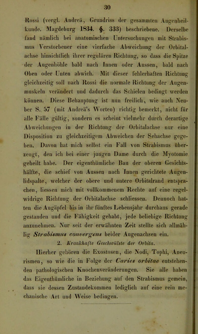 Kossi (vergl, Andrcit, Grundriss der gesanunten Augoiiheil- kinide. Magdeburg 1834. §. 333) beschriebene. Derselbe fand nämlich bei anatomischen Untersuchungen mit Strabis- mus Verstorbener eine vierfache Abweichung der Orbital- achse hinsichtlicli ilirer regulären Richtung, so dass die Spitze der Augenhöhle bald nach Innen oder Aussen, bald nach Oben oder Unten abwich. Mit dieser fehlerhaften Richtung gleichzeitig soll nach Rossi die normale Richtung der Augen- muskeln verändert und dadurch das Schielen bedingt werden können. Diese Behauptung ist nun freilich, wie auch Neu- ber S., 57 (mit Andreä’s Worten) richtig bemerkt, nicht für alle Fälle gültig, sondern es scheint vielmehr durch derartige Abweichungen in der Richtung der Orbitalachse nur eine Disposition zu gleichzeitigem Abweichen der Sehachse gege- ben. Davon hat mich selbst ein Fall von Strabismus über- zeugt, den ich bei einer jungen Dame durch die Myotomie geheilt habe. Der eigenthümliche Bau der oberen Gesichts- hälfte, die schief von Aussen nach Innen gerichtete Augen- lidspalte, welcher der obere und untere Orbitalrand entspra- chen, liessen mich mit vollkommenem Hechte auf eine regel- widrige Richtung der Orbittilachse schliessen. Dennoch hat- ten die Augäpfel bis in ihr fünftes Lebensjahr durchaus gerade gestanden und die Fähigkeit gehabt, jede beliebige Richtung anzunehmen. Nur seit der erwähnten Zeit stellte sich allmäh- lig Strabismus convergens beider Augenachsen ein. 2. Kraakhafle Geschtciilsle der Orbita. Hierher gehören die Exostosen, die Nodi, Tophi, Aneu- rismen, so wie die in Folge der Caries Orbitae entstehen- den pathologischen Knochenveränderungen. Sie alle haben das Eigenthümliche in Beziehung auf den Strabismus gemein, dass sie dessen Zustandekommen lediglich auf eine rein me- chanische Art und Weise bedingen.