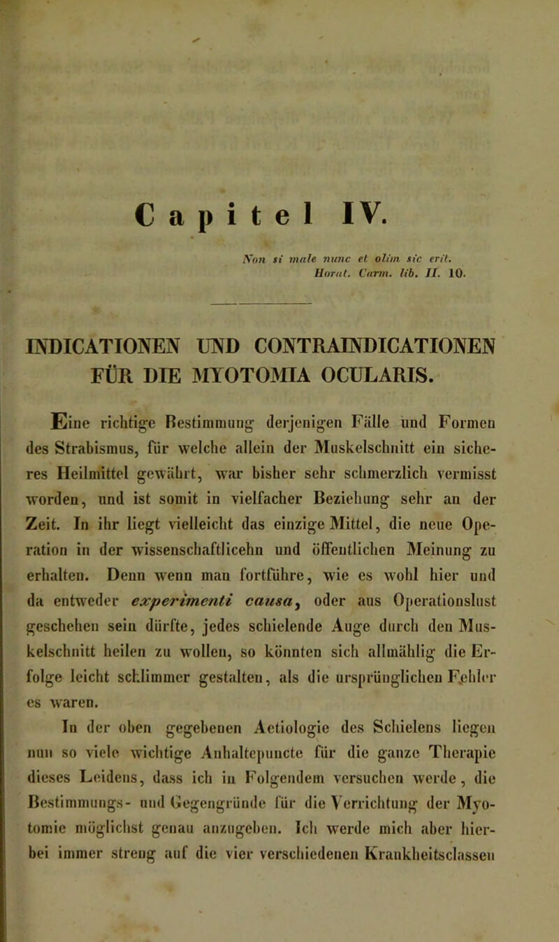 Capitel IV. K’o71 si male nunc el oltin sic en'l. Ilorat. Cami. lib. JI. 10. INDICATIONEN UIVD CONTRAINDICATIONEN FÜR DIE MYOTOMIA OCÜLARIS. Eiue ricbtig’e Restimiming' (lerjeuigen Fälle und Formen des Strabismus, für welche allein der Muskelscbnitt ein siche- res Heilmittel gewährt, war bisher sehr schmerzlich vermisst worden, und ist somit in vielfacher Beziehung sehr an der Zeit. In ihr liegt vielleicht das einzige Mittel, die neue Ope- ration in der wissenschaftlicehn und öffentlichen Meinung zu erhalten. Denn wenn man fortfiihre, wie es wohl hier und da entweder expertmenti causa^ oder aus Operationslust geschehen sein dürfte, jedes schielende Auge durch den Mus- kelschnitt heilen zu wollen, so könnten sich allmählig die Er- folge leicht schlimmer gestalten, als die ursprünglichen Fjjhier es waren. In der oben gegebenen Aetiologie des Schielens liegen nun so viele wichtige Anhaltcpuncte für die ganze Therapie dieses Leidens, dass ich in Folgendem versuchen werde, die Bestimmungs- und Gegengründe für die Verrichtung der Myo- tomie möglichst genau anzugehen. Ich werde mich aber hier- bei immer streng auf die vier verschiedenen Kraukheitsclassen