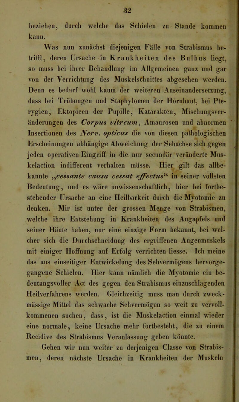 beziehen, durch welche das Schielen zu Stande kommen kann. Was nun zunächst diejenigen Fälle von Strabismus be- trifft, deren Ursache in Krankheiten des Bulbus liegt, so muss bei ihrer Behandlung im Allgemeinen ganz und gar von der Verrichtung des MuskelsChnittes abgesehen werden. Denn es bedarf wohl kaum der weiteren Auseinandersetzung, dass bei Trübungen und Staphylomen 3er Hornhaut, bei Pte- rygien, Ektopieen der Pupille, Katarakten, Mischungsver- änderungen des Corpus vitreum^ Amaurosen und abnormen Insertionen des Nerv, opticus die von diesen pathologischen Erscheinungen abhängige Abweichung der Sehachse sich gegen jeden operativen Eingriff in die nur secundär veränderte Mus- kelaction indifferent verhalten müsse. Hier gilt das allbe- kannte y^cessante causa cessat effectus^^ in seiner vollsten Bedeutung, und es wäre unwissenschaftlich, hier bei fortbe- stehender Ursache an eine Heilbarkeit durch die Myotomie zu denken. Mir ist unter der grossen Menge von Strabismen, welche ihre Entstehung in Krankheiten des Augapfels und seiner Häute haben, nur eine einzige Form bekannt, bei wel- cher sich die Durchschneidung des ergriffenen Augenmuskels mit einiger Hoffnung auf Erfolg verrichten Hesse. Ich meine das aus einseitiger Entwickelung des Sehvermögens hervorge- gangene Schielen. Hier kann nämlich die Myotomie ein be- deutungsvoller Act des gegen den Strabismus einzuschlagenden Heilverfahrens werden. Gleichzeitig muss man durch zweck- mässige Mittel das schwache Sehvermögen so weit zu vervoll- kommenen suchen, dass, ist die Muskelaction einmal wieder eine normale, keine Ursache mehr fortbesteht, die zu einem Recidive des Strabismus Veranlassung geben könnte. Gehen wir nun weiter zu derjenigen Classe von Strabis- men, deren nächste Ursache iu Krankheiten der Muskeln