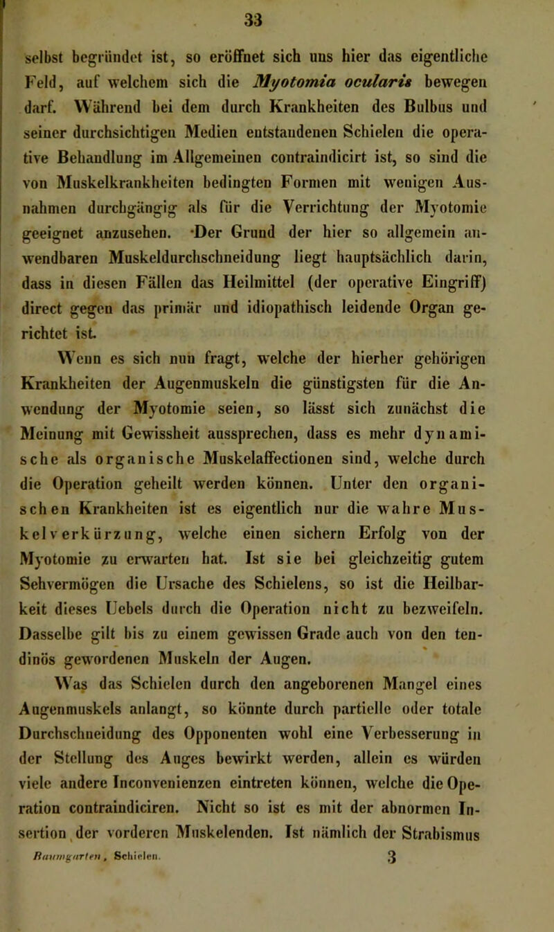 selbst begründet ist, so eröfiFnet sich uns hier das eigentliche Feld, auf welchem sich die Myotomia oculari» bewegen darf. Während bei dem durch Krankheiten des Bulbus und seiner durchsichtigen Medien entstandenen Schielen die opera- tive Behandlung im Allgemeinen contraindicirt ist, so sind die von Muskelkrankheiten bedingten Formen mit wenigen Aus- nahmen durchgängig als für die Verrichtung der Myotomie geeignet anzusehen. *Der Grund der hier so allgemein an- wendbaren Muskeldurchschneidung liegt hauptsächlich darin, dass in diesen Fällen das Heilmittel (der operative Eingriff) direct gegen das primär und idiopathisch leidende Organ ge- richtet ist W ’enn es sich nnn fragt, welche der hierher gehörigen Krankheiten der Augenmuskeln die günstigsten für die An- wendung der Myotomie seien, so lässt sich zunächst die Meinung mit Gewissheit aussprechen, dass es mehr dynami- sche als organische Muskelaffectionen sind, welche durch die Operation geheilt werden können. Unter den organi- schen Krankheiten ist es eigentlich nur die wahre Mus- kelverkürzung, welche einen sichern Erfolg von der Myotomie zu erwarten hat Ist sie bei gleichzeitig gutem Sehvermögen die Ursache des Schielens, so ist die Heilbar- keit dieses Uebels durch die Operation nicht zu bezweifeln. Dasselbe gilt bis zu einem gewissen Grade auch von den ten- dinös gew'ordenen Muskeln der Augen. Was das Schielen durch den angeborenen Mangel eines Augenmuskels anlangt, so könnte durch partielle oder totale Durchschneidung des Opponenten wohl eine Verbesserung in der Stellung des Anges bewirkt werden, allein es würden viele andere Inconvenienzen eintreten können, welche die Ope- ration contraindiciren. Nicht so ist es mit der abnormen In- sertion, der vorderen Muskelenden. Ist nämlich der Strabismus liauwguTtfn, ScliieltMi. 3