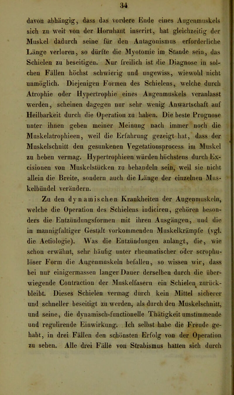 davon abhängig, dass das Vovdere Ende eines Augenmuskels sich zu weit von der Hornhaut inserirt, hat gleichzeitig der Muskel dadurch seine für den Antagonismus erforderliche Länge verloren, so dürfte die Myotomie im Stande seiu, das Schielen zu beseitigen. Nur freilich ist die Diagnose in sol- chen Fällen höchst schwierig und unge^viss, wiewohl nicht unmöglich. Diejenigen Formen des Schielens, welche durch Atrophie oder H}’pertrophie eines Augenmuskels veranlasst werden, scheinen dagegen nur sehr wenig Anwartschaft auf Heilbarkeit durch die Operation zu haben. Die beste Prognose unter ihnen geben meiner Meinung nach immer noch die Muskelatrophieen, weil die Erfahrung gezeigt hat, dass der Muskelschnitt den gesunkenen Vegetationsprocess im Muskel zu heben vermag. Hypertrophieen würden höchstens durch Ex- cisionen von Muskelstücken zu behandeln sein, weil sie nicht allein die Breite, sondern auch die Länge der einzelnen Miis- kelbündel verändern. Zu den dynamischen Krankheiten der Augenmuskeln, welche die Operation des Schielens indiciren, gehören beson- ders die Entzündungsformen mit ihren Ausgängen, und die in mannigfaltiger Gestalt vorkommenden Muskelkrämpfe (vgl. die Aetiologie). Was die Entzündungen anlangt, die, wie schon erwähnt, sehr häufig unter rheumatischer oder scrophu- löser Form die Augenmuskeln befallen, so wissen wir, dass bei nur einigermassen langer Dauer derselben durch die über- wiegende Contraction der Muskelfasern ein Schielen zurück- bleibt. Dieses Schielen vermag durch kein Mittel sicherer nnd schneller beseitigt zu werden, als durch den Muskelschnitt, und seine, die dynamisch-functionelle Thätigkeit umstimmende und regulirende Einwirkung. Ich selbst habe die Freude ge- habt, in drei Fällen den schönsten Erfolg von der Operation zu sehen. Alle drei Fälle von Strabismus hatten sich durch