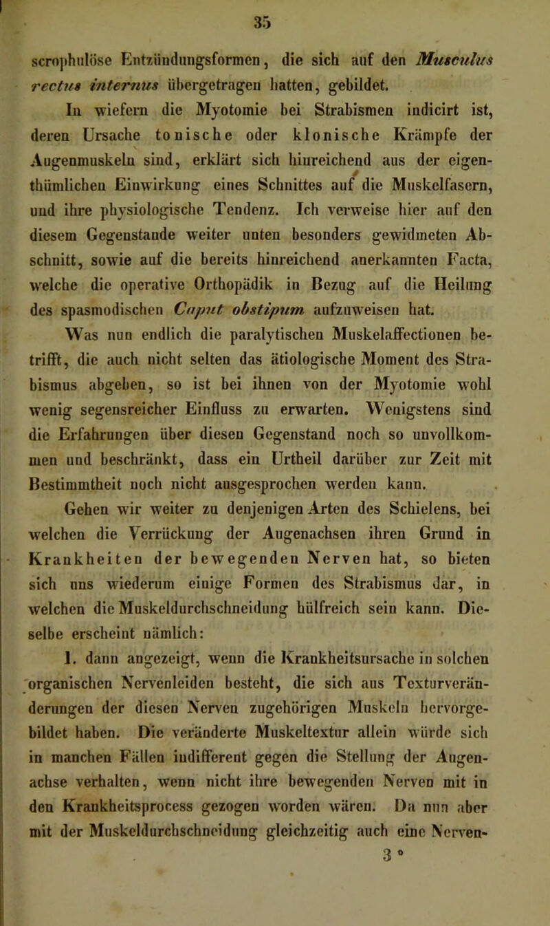 scro))hnlöse Entzüiidinigsformen, die sich auf den Muscnlus rectua internus übergetragen hatten, gebildet. In wiefeiTi die Myotomie bei Strabismen indicirt ist, deren Ursache tonische oder klonische Krämpfe der Augenmuskeln sind, erklärt sich hinreichend aus der eigen- thümlichen Einwirkung eines Schnittes auf die Muskelfasern, und ihre physiologische Tendenz. Ich vei-weise hier auf den diesem Gegenstände weiter unten besonders gewidmeten Ab- schnitt, sowie auf die bereits hinreichend anerkannten Facta, welche die operative Orthopädik in Bezug auf die Heilung des spasmodischen Caput obstipum aufzuweisen hat. W as nun endlich die paralytischen MuskelafFectionen be- trifft, die auch nicht selten das ätiologische Moment des Stra- bismus abgeben, so ist bei ihnen von der Myotomie wohl wenig segensreicher Einfluss zu erwarten. Wenigstens sind die Erfahrungen über diesen Gegenstand noch so unvollkom- men und beschränkt, dass ein Urtheii darüber zur Zeit mit Bestimmtheit noch nicht ausgesprochen werden kann. Gehen wir weiter zu denjenigen Arten des Schielens, bei welchen die Verrückung der Augenachsen ihren Grund in K rankheiten der bewegenden Nerven hat, so bieten sich nns wiederum einige Formen des Strabismus dar, in welchen die Muskeldurchschneidung hülfreich sein kann. Die- selbe erscheint nämlich: 1. dann angezeigt, wenn die Krankheitsursache in solchen 'organischen Nervenleiden besteht, die sich aus Texturverän- derungen der diesen Nerven zugehörigen Muskeln bervorge- bildet haben. Die veränderte Muskeltextur allein würde sich in manchen Fällen iudifferent gegen die Stellung der Augen- achse verhalten, wenn nicht ihre bewegenden Nerven mit in den Krankheitsprocess gezogen worden wären. Da nun aber mit der Muskeldurchschneidung gleichzeitig auch eine Nerven* 3 «