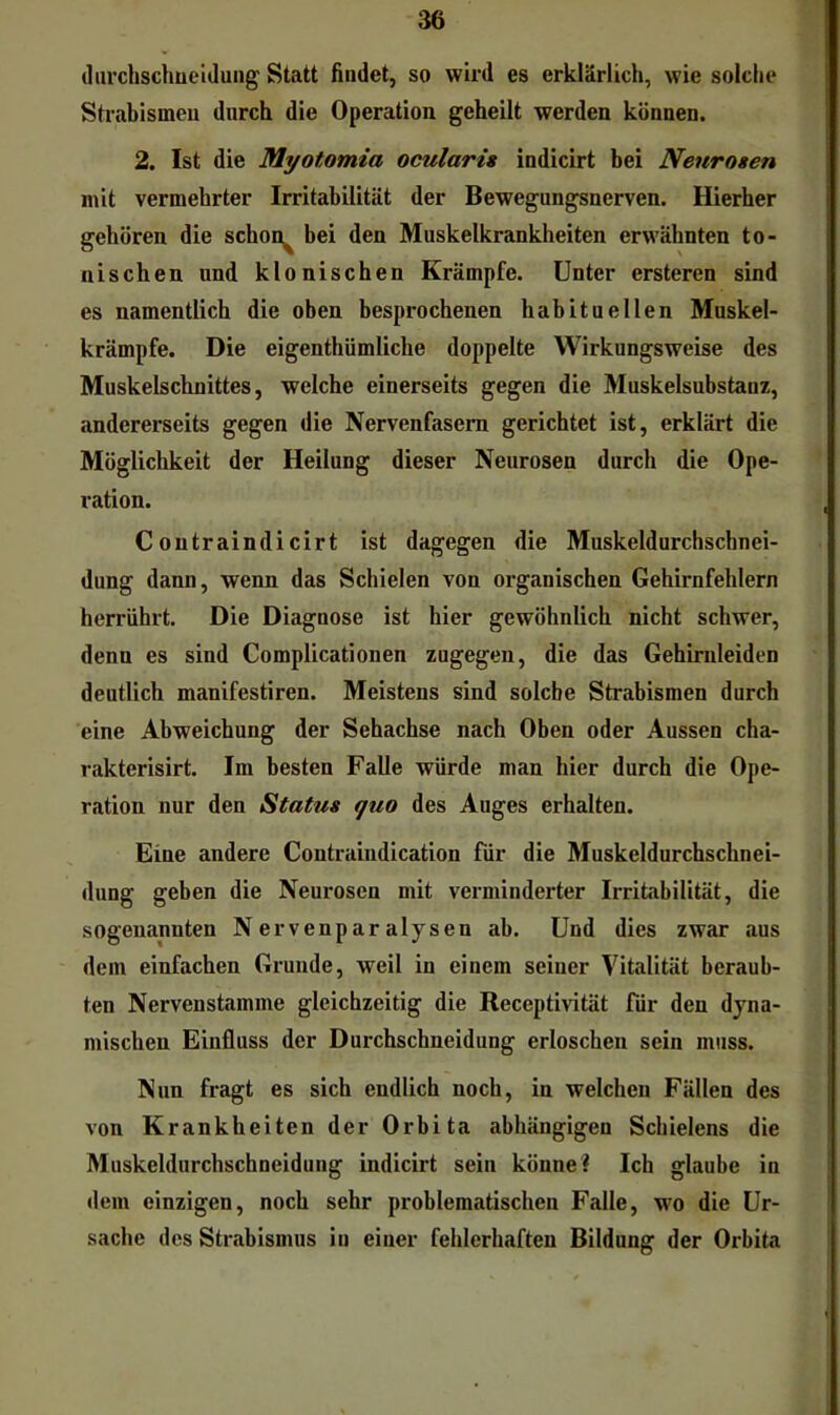tliu’chschüeiduiig Statt findet, so wird es erklärlich, wie solche Strabismen durch die Operation geheilt werden können. 2. Ist die Myotomia ocularis indicirt bei Neurosen mit vermehrter Irritabilität der Bewegungsnerven. Hierher nisehen und klonischen Krämpfe. Unter ersteren sind es namentlich die oben besprochenen habituellen Muskel- krämpfe. Die eigenthümliche doppelte Wirkungsweise des Muskelschnittes, welche einerseits gegen die Muskelsubstanz, andererseits gegen die Nervenfasern gerichtet ist, erklärt die Möglichkeit der Heilung dieser Neurosen durch die Ope- ration. Coutraindicirt ist dagegen die Muskeldurchschnei- dung dann, wenn das Schielen von organischen Gehirnfehlern herriihrt. Die Diagnose ist hier gewöhnlich nicht schwer, denn es sind Complicationen zugegen, die das Gehirnleiden deutlich manifestiren. Meistens sind solche Strabismen durch eine Abweichung der Sehachse nach Oben oder Aussen cha- rakterisirt. Im besten Falle würde man hier durch die Ope- ration nur den Status quo des Auges erhalten. Eine andere Contraindication für die Muskeldurchschnei- dung geben die Neurosen mit verminderter Irritabilität, die sogenannten Nervenparalysen ab. Und dies zwar aus dem einfachen Grunde, weil in einem seiner Vitalität beraub- ten Nervenstamme gleichzeitig die Receptivität für den dyna- mischen Einfluss der Durchschneidung erloschen sein muss. Nun fragt es sich endlich noch, in welchen Fällen des von Krankheiten der Orbita abhängigen Schielens die Muskeldurchschneidung indicirt sein könne? Ich glaube in dem einzigen, noch sehr problematischen Falle, wo die Ur- sache des Strabismus in einer fehlerhaften Bildung der Orbita