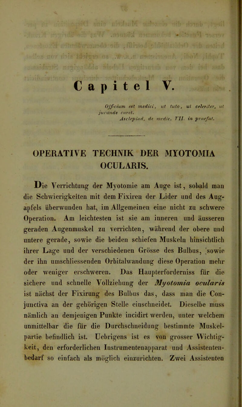 1 . - . «  • - «j*.f ( Capitel V. OJftcium ett meriici, ut tuto, ul celeriter. ul jucunde curel. Asclepütd, de medic, J'II. in pruefat. OPERATIVE TECHNIK DER MTOTOMIA OCULARIS. Die Verrichtung der Myotomie am Auge ist, sobald man die Schwierigkeiten mit dem Fixiren der Lider und des Aug- apfels überwunden hat, im Allgemeinen eine nicht zu schwere Operation. Am leichtesten ist sie am inneren und äusseren geraden Augenmuskel zu verrichten, während der obere und untere gerade, sowie die beiden schiefen Muskeln hinsichtlich ihrer Lage und der verschiedenen Grösse des Bulbus, [sowie der ihn umschliessenden Orbitalwandung diese Operation mehr oder weniger erschweren. Das Haupterforderniss für die sichere und schnelle Vollziehung der Myotomia ocularis ist nächst der Fixirung des Bulbus das, dass man die Con- junctiva an der gehörigen Stelle einsclmeidet. Dieselbe muss nämlich an demjenigen Punkte incidirt werden, unter welchem unmittelbar die für die Durchschneidung bestimmte Muskel- partie befindlich ist. Uebrigens ist es von grosser Wichtig- keit, den erforderlichen Instrumentenapparat uud Assistenten- bedarf so einfach als möglich einzurichten. Zwei Assistenten