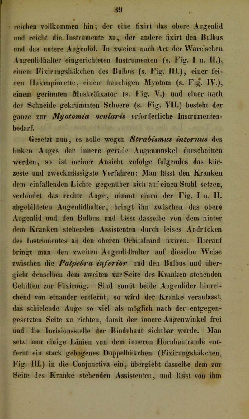 reichen vollkommen hin; der eine fixiit das obere Augenlid und reicht die,Instrumente zu, der andere fixirt den Bulbus und das untere Augenlid. In zweien nach Art der Ware’scheu .Augenlidhalter eingerichteten Instrumenten (s. Fig. I u. II.), einem Fixirungshäkcheu des Bulbus (s. Fig. III.), einer fei- nen Ilakcnpincette, einem bauchigen Myotom (s. Fig. IV.), einem gerinuten Muskelfixator (s. Fig. V.) und einer nach der Schneide gekrümmten Scheere (s. Fig. VII.) besteht der ganze zur Myotomia ocularis erforderliche Instrumenten- bedai'f. Gesetzt nun, es solle wegen Strabismus internus des linken Auges der innere gerade Augenmuskel durschnitten werden, so ist meiner Ansicht zufolge folgendes das kür- zeste und zweckmässigste Verfahren: Man lässt den Kranken dem einfallenden Lichte gegenüber sich auf einen Stuhl setzen, verbindet das rechte Auge, nimmt einen der Fig. I u. II. abgebildeten Augenlidhalter, bringt ihn zwischen das obere Augenlid und den Bulbus und lässt dasselbe von dem hinter dein Kranken stehenden Assistenten durch leises Andrücken des Instrumentes an den oberen Orbitalrand fixiren. Hierauf bringt man den zweiten Augenlidhalter auf dieselbe Weise zwischen die Palpebra inferior und den Bulbus und über- giebt denselben dem zweiten zur Seite des Kranken stehenden Gehilfen zur Fixirung. Sind somit beide Augenlider hinrei- chend von einander entfernt, so wird der Kranke veranlasst, das schielende Auge so viel als möglich nach der entgegen- gesetzten Seite zu richten, damit der innere Augenwinkel frei und die Incisionsstelle der Bindehaut sichtbar werde. Man setzt nun einige Linien von denv inneren Hornhautrande ent- fernt ein stark gebogenes Doppelhäkchen (Fixirungshäkchen, Fig. HI.) in die Conjunctiva ein, übergiebt dasselbe dem zur Seite des Kranke stehenden Assistenten, und lässt von ihm