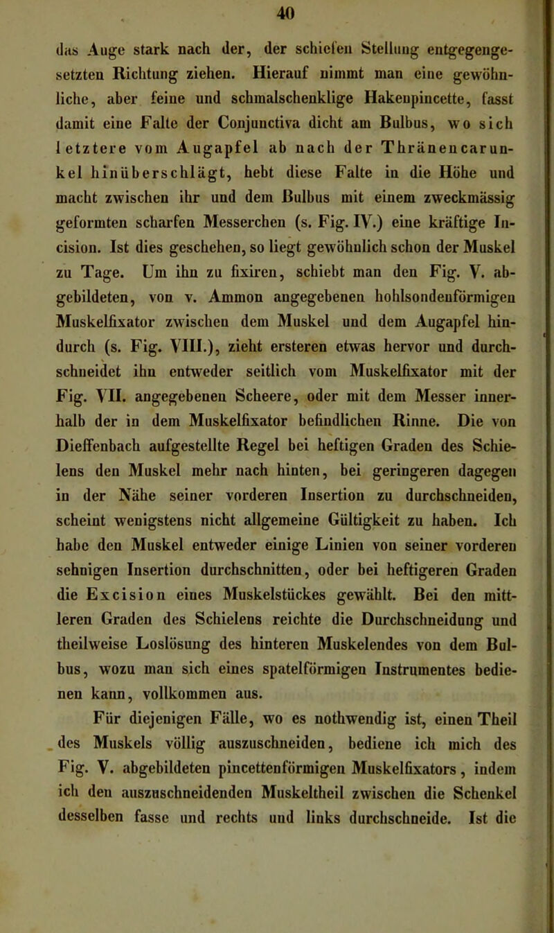 (las Auge stark nach der, der schiefen Steiluug entgegenge- setzten Richtung ziehen. Hierauf nimmt man eine gewöhn- liche, aber feine und schmalschenklige Hakenpincette, fasst damit eine Falte der Conjunctiva dicht am Bulbus, wo sich letztere vom Augapfel ab nach der Thränencarun- kel hinüberschlägt, hebt diese Falte in die Höhe und macht zwischen ihr und dem Bulbus mit einem zweckmässig geformten scharfen Messerchen (s. Fig. IV.) eine kräftige la- cision. Ist dies geschehen, so liegt gewöhnlich schon der Muskel zu Tage. Um ihn zu fixiren, schiebt man den Fig. V. ab- gebildeten, von V. Ammon angegebenen hohlsondeuförmigen Muskelfixator zwischen dem Muskel und dem Augapfel hin- durch (s. Fig. VIII.), zieht ersteren etwas hervor und durch- schneidet ihn entweder seitlich vom Muskelfixator mit der Fig. VII. angegebenen Scheere, oder mit dem Messer inner- halb der in dem Muskelfixator befindlichen Rinne. Die von Dieffenbach aufgestellte Regel bei heftigen Graden des Schie- lens den Muskel mehr nach hinten, bei geringeren dagegen in der Nähe seiner vorderen Insertion zu durchschneiden, scheint wenigstens nicht allgemeine Gültigkeit zu haben. Ich habe den Muskel entweder einige Linien von seiner vorderen sehnigen Insertion durchschnitten, oder bei heftigeren Graden die Excision eines Muskelstückes gewählt. Bei den mitt- leren Graden des Schielens reichte die Durchschneidung und theilweise Loslösung des hinteren Muskelendes von dem Bul- bus, wozu man sich eines spatelförmigen Instrumentes bedie- nen kann, vollkommen aus. Für diejenigen Fälle, wo es nothwendig ist, einen Theil _des Muskels völlig auszuschneiden, bediene ich mich des Fig. V. abgebildeten pincettenförmigen Muskelfixators, indem ich den auszuschneidenden Muskeltheil zwischen die Schenkel desselben fasse und rechts und links durcbschneide. Ist die