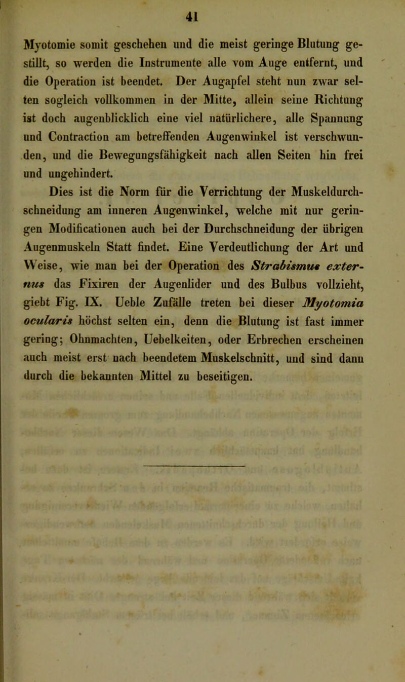 Myotomie somit geschehen und die meist geringe Blutung ge- stillt, so werden die Instrumente alle vom Auge entfernt, und die Operation ist beendet. Der Augapfel steht nun zwar sel- ten sogleich vollkommen in der Mitte, allein seine Richtung ist doch augenblicklich eine viel natürlichere, alle Spannung und Contraction am betreffenden Augenwinkel ist verschwun- den, und die Bewegungsfähigkeit nach allen Seiten hin frei und ungehindert. Dies ist die Norm für die Verrichtung der Muskeldurch- schneidung am inneren Augenwinkel, welche mit nur gerin- gen Modificationen auch bei der Durchschneidung der übrigen Augenmuskeln Statt findet. Eine Verdeutlichung der Art und Weise, wie man bei der Operation des Strabismti« exter-^ nus das Fixiren der Augenlider und des Bulbus vollzieht, giebt Fig. IX. üeble Zufälle treten bei dieser Myotomia ocularis höchst selten ein, denn die Blutung ist fast immer gering; Ohnmächten, üebelkeiten, oder Erbrechen erscheinen auch meist erst nach beendetem Muskelschnitt, und sind dann durch die bekannten Mittel zu beseitigen.