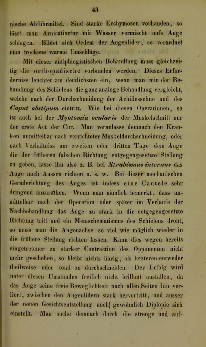 nisclie Abführmittel. Sind starke Ecchymosen vorhanden, so lässt man Arnicatinctur mit Wasser vermischt aufs Auge schlagen. Bildet sich Oedem der Augenlider, so verordnet man trockene warme Umschläge. Mit dieser antiphlogistischen Behandlung muss gleichzei- tig die orthopädische vorbunden werden. Dieses Erfor- derniss leuchtet am deutlichsten ein, wenn man mit der Be- handlung des Schielens die ganz analoge Behandlung vergleicht, welche nach der Durchschneidung der Achillessehne und des Caput obstipum eintritt. VAie bei diesen Operationen, so ist auch bei der Myotomia ocularis der Muskelschuitt nur der erste Act der Cur. Man veranlasse demnach den Kran- ken unmittelbar nach verrichteter Muskeldurchschneidung, oder nach Verhältniss am zweiten oder dritten Tage dem Auge die der früheren falschen Richtung entgegengesetzte Stellung zu geben, lasse ihn also z. B. bei Strabismus internus das Auge nach Aussen richten u. s. w. Bei dieser mechanischen Geraderichtung des Auges ist indess eine Cautele sehr dringend anzurrfthen. Wenn man nämlich bemerkt, dass un- mittelbar nach der Operation oder später im Verlaufe der Nachbehandlung das Auge zu stark in die entgegengesetzte Richtung tritt und ein Metaschematismus des Schielens droht, so muss man die Augenachse so viel wie möglich wieder in die frühere Stellung richten lassen. Kann dies wegen bereits eingetretener zu starker Contraction des Opponenten nicht mehr geschehen, so bleibt nichts übrig, als letzteren entweder theilweise oder total zu diuxhschneiden. Der Erfolg wird unter diesen Umständen freilich nicht brillant ausfallen, da das Auge seine freie Beweglichkeit nach allen Seiten hin ver- liert, zwischen den Augenlidern stark hervortritt, und ausser der neuen Gesichtsentstellung auchj gewöhnlich Diplopie sich einstellt. Man suche demnach durch die strenge und auf-
