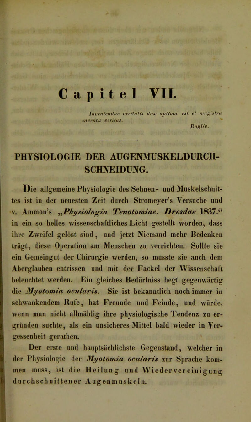 C a p i t e 1 VII. Invmiendtie verilutis diix ojilimn inventa vcrihts. et! et mngfstrti fiiigliv. PHYSIOLOGIE DER AUGENMUSKELDURCH- SCHNEIDUNG. Die allgemeine Physiologie des Sehnen- und Muskelschnit- tes ist in der neuesten Zeit durch Stromeyer’s Versuche und V. Ammon’s ,,H/iysiologia Tenotomiae. Dresdae 1837.“ in ein so helles wissenschaftliches Licht gestellt worden, dass ihre Zweifel gelöst sind , und jetzt Niemand mehr Bedenken trägt, diese Operation am Menschen zu verrichten. Sollte sie ein Gemeingut der Chirurgie werden, so musste sie auch dem Aberglauben entrissen und mit der Fackel der Wissenschaft beleuchtet w'erden. Ein gleiches ßedürfniss hegt gegenwiirtig die Myotomia ociilaris. Sie ist bekanntlich noch immer in schwankendem Rufe, hat Freunde und Feinde, und würde, w^enn man nicht allmählig ihre physiologische Tendenz zu er- gründen suchte, als ein unsicheres Mittel bald wieder in Ver- gessenheit gerathen. Der erste und hauptsächlichste Gegenstand, welcher in der Physiologie der Myotomia ocularis zur Sprache kom- men muss, ist die Heilung und Wiedervereinigung durchschnittener Augenmuskeln.
