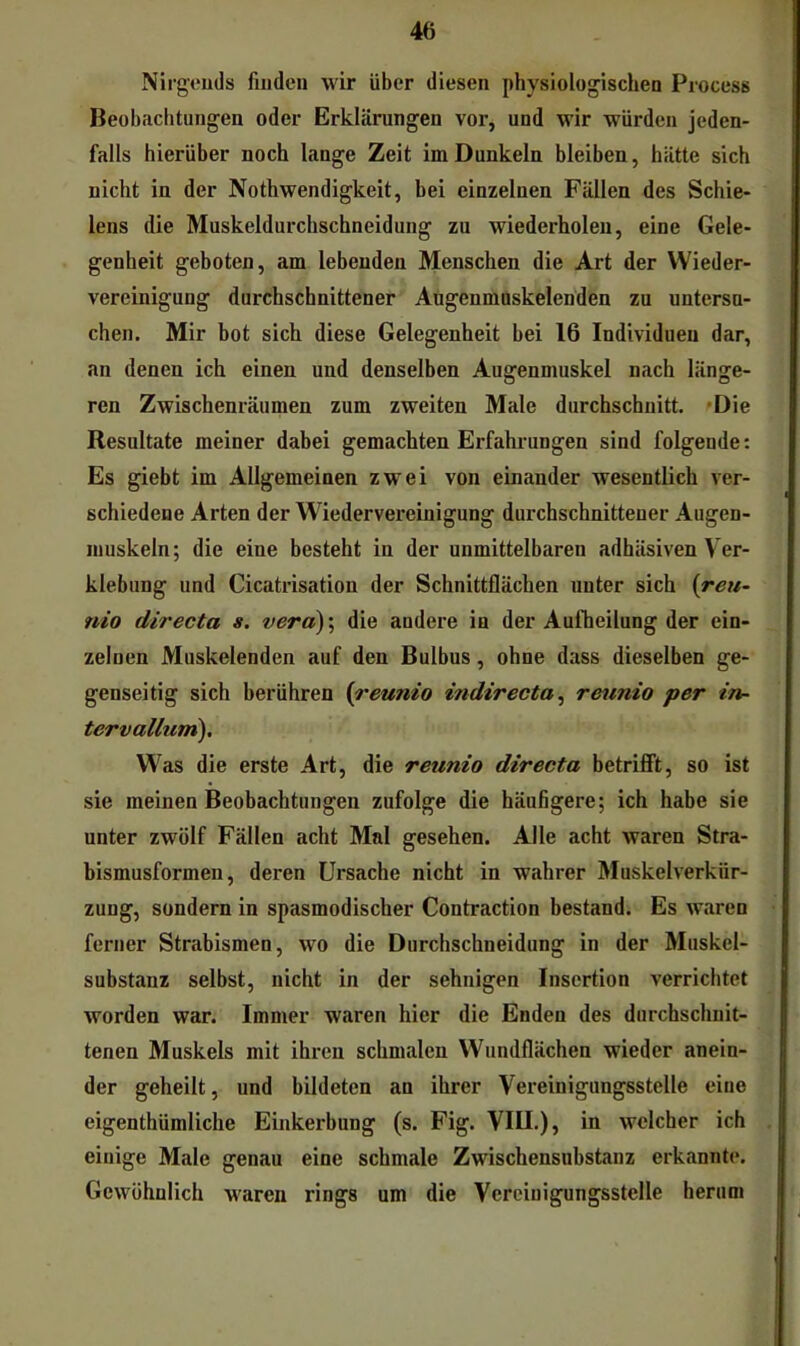 Nirgeuds finden wir über diesen physiologischen Process Beobachtungen oder Erklärungen vor, und wir würden jeden- falls hierüber noch lange Zeit im Dunkeln bleiben, hätte sich nicht in der Nothwendigkeit, bei einzelnen Fällen des Schie- lens die Muskeldurchschneidung zu wiederholen, eine Gele- genheit geboten, am lebenden Menschen die Art der Wieder- vereinigung durchschnittener Augenmaskelenden zu untersu- chen. Mir bot sich diese Gelegenheit bei 16 Individuen dar, an denen ich einen und denselben Augenmuskel nach länge- ren Zwischenräumen zum zweiten Male durchschnitt. 'Die Resultate meiner dabei gemachten Erfahrungen sind folgende: Es giebt im Allgemeinen zwei von einander wesentlich ver- schiedene Arten der Wiedervereinigung durchschnittener Augen- muskeln; die eine besteht in der unmittelbaren adhäsiven Ver- klebung und Cicatrisation der Schnittflächen unter sich {reu- nio directa s. vera)\ die andere in der Aufheilung der ein- zelnen Muskelenden auf den Bulbus, ohne dass dieselben ge- genseitig sich berühren {reumo indirecta ^ reumo per in- tervallum). Was die erste Art, die reunio directa betrifft, so ist sie meinen Beobachtungen zufolge die häufigere; ich habe sie unter zwölf Fällen acht Mal gesehen. Alle acht waren Stra- bismusformen, deren Ursache nicht in wahrer Muskelverkür- zung, sondern in spasmodischer Contraction bestand. Es waren ferner Strabismen, wo die Durchschneidung in der Muskcl- substanz selbst, nicht in der sehnigen Insertion verrichtet worden war. Immer waren hier die Enden des durchschnit- tenen Muskels mit ihren schmalen Wundflächen wieder anein- der geheilt, und bildeten an ihrer Vereinigungsstelle eine eigenthümliche Einkerbung (s. Fig. VIII.), in welcher ich einige Male genau eine schmale Zwischensubstanz erkannte. Gewöhnlich waren rings um die Verciuigungsstelle herum