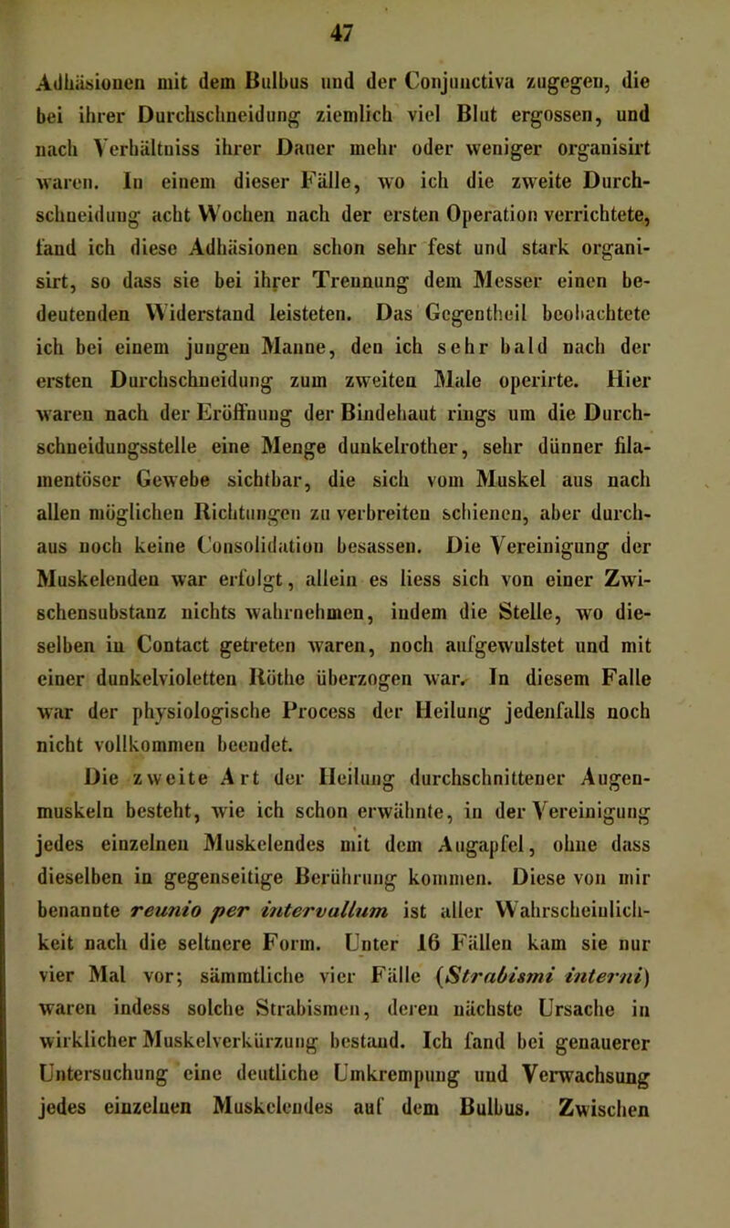 Adhäsionen mit dem Bulbus und der Conjunctiva zugegen, die bei ihrer Durchschneidung ziemlich viel Blut ergossen, und nach Yerhältniss ihi-er Dauer mehr oder weniger organisirt waren. In einem dieser Fälle, wo ich die zweite Durch- schueidung acht Wochen nach der ersten Operation verrichtete, fand ich diese Adhäsionen schon sehr fest und stark organi- sirt, so dass sie bei ihrer Trennung dem Messer einen be- deutenden Widerstand leisteten. Das Gcgentheil beobachtete ich bei einem jungen Manne, den ich sehr bald nach der ersten Durchschneidung zum zweiten Male operirte. Hier waren nach der Eröffnung der Bindehaut rings um die Durch- schueidungsstelle eine Menge dunkelrother, sehr dünner fila- mentöser Gewebe sichtbar, die sich vom Muskel aus nach allen möglichen Richtungen zu verbreiten schienen, aber durch- aus noch keine Consolidation besassen. Die Vereinigung der Muskelenden war erfolgt, allein es liess sich von einer Zwi- schensubstanz nichts wahrnehmen, indem die Stelle, wo die- selben in Contact getreten waren, noch aufgewulstet und mit einer dunkelvioletten Ilöthe überzogen war^ In diesem Falle war der physiologische Process der Heilung jedenfalls noch nicht vollkommen beendet. Die zweite Art der Heilung durchschnittener Augen- muskeln besteht, wie ich schon erwähnte, in der Vereinigung jedes einzelnen Muskelendes mit dem Augapfel, ohne dass dieselben in gegenseitige Berührung kommen. Diese von mir benannte reunio per intervallum ist aller Wahrscheinlich- keit nach die seltnere Form. Unter 16 Fällen kam sie nur vier Mal vor; sämmtliche vier Fälle {ßtrabismi interni) waren indess solche Strabismen, deren nächste Ursache in wirklicher Muskelverkürzung bestand. Ich fand bei genauerer Untersuchung eine deutliche Umkrempung und Verwachsung jedes einzelnen Muskcleudes auf dem Bulbus. Zwischen