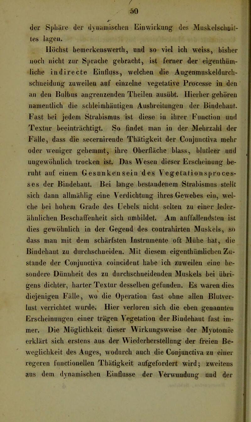 / 50 der Sphäre der dynamischen Einwirkung des Muskelschüii- tes lagen. Höchst beinerkenswerth, und so viel ich weiss, bisher noch nicht zur Sprache gebracht, ist ferner der eigenthüm- liche indirecte Einfluss, welchen die Augenmuskeldurch- schneidung zuweilen auf einzelne vegetative Processe in den an den Bulbus angrenzenden Theilen ausübt. Hierher gehören namentlich die schleimhäutigcn Ausbreitungen der Bindehaut. Fast bei jedem Strabismus ist diese in ihrer Function und Textur beeinträchtigt. So findet man in der Mehrzahl der Fälle, dass die secernirende Thätigkeit der Conjunctiva mehr oder weniger gehemmt, ihre Oberfläche blass, blutleer und ungewöhnlich trocken ist. Das Wesen dieser Erscheinung be- ruht auf einem Gesunken sein d es Vegetatiousproces- ses der Bindehaut. Bei lange bestandenem Strabismus stellt sich dann allmählig eine Verdichtung ihres Gewebes ein, wel- che bei hohem Grade des Uebels nicht selten zu einer leder- ähnlichen Beschaffenheit sich umbildet. Am auffallendsten ist dies gewöhnlich in der Gegend des contrahirten Muskels, so dass man mit dem schärfsten Instrumente oft Mühe hat, die Bindehaut zu durchschueideu. Mit diesem eigenthümlichen Zu- stande der Conjunctiva coincident habe ich zuweilen eine be- sondere Dünnheit des zu durchschneideuden Muskels bei übri- gens dichter, harter Textur desselben gefunden. Es waren dies diejenigen Fälle, wo die Operation fast ohne allen Blutver- lust verrichtet wurde. Hier verloren sich die eben genannten Erscheinungen einer trägen Vegetation der Bindehaut fast im- mer. Die Möglichkeit dieser Wirkungsweise der Myotomie erklärt sich erstens aus der Wiederherstellung der freien Be- weglichkeit des Auges, wodurch auch die Conjunctiva zu einer regeren functioneilen Thätigkeit aufgefordert wird; zweitens aus dem dynamischen Einflüsse der Verwundung und der