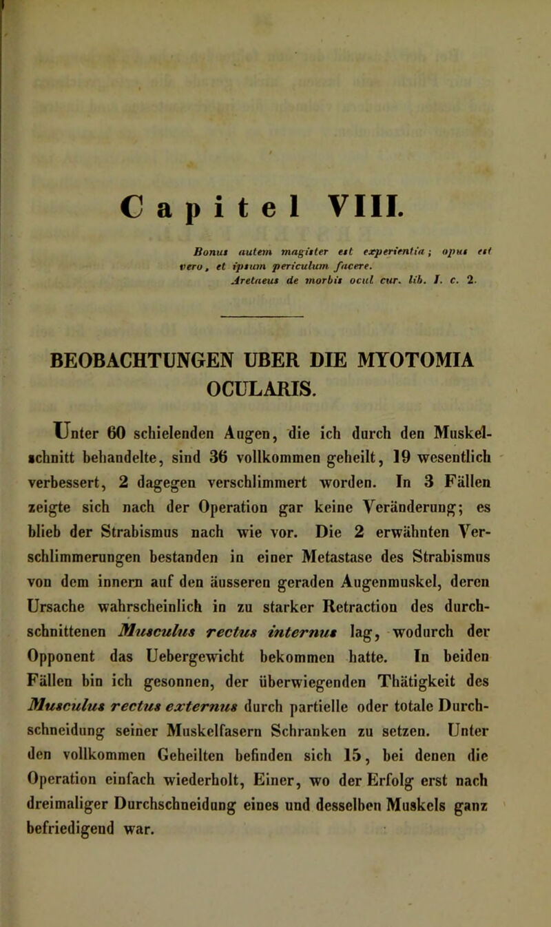 C a p i t e I VIII. Bonut autem magitter ett experimtia; opHi ttt veru, et iptum periculum facere. Aretneus äe morbii ocul cur. lih. I. C. 2. BEOBACHTUNGEN UBER DIE MYOTOMIA OCÜLARIS. Unter 60 schielenden Augen, die ich durch den Muskd- •chnitt behandelte, sind 36 vollkommen geheilt, 19 wesentlich ' verbessert, 2 dagegen verschlimmert worden. In 3 Fällen zeigte sich nach der Operation gar keine Veränderung; es blieb der Strabismus nach wie vor. Die 2 erwähnten Ver- schlimmerungen bestanden in einer Metastase des Strabismus von dem innem auf den äusseren geraden Augenmuskel, deren Ursache wahrscheinlich in zu starker Retraction des durch- schnittenen Mtiaculus rectus internn» lag, - wodurch der Opponent das Uebergewicht bekommen hatte. In beiden Fällen bin ich gesonnen, der überwiegenden Thätigkeit des Mutciilu* rectua externus durch partielle oder totale Durch- schneidiing seiner Muskelfasern Schranken zu setzen. Unter den vollkommen Geheilten befinden sich 15, bei denen die Operation einfach wiederholt. Einer, wo der Erfolg erst nach dreimaliger Durchschneidung eines und desselben Muskels ganz ’ befriedigend war.