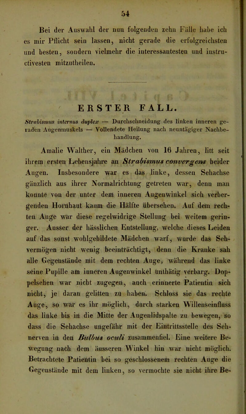 Bei der Auswiilil der nuu folgeudeu zehn Fülle habe ich es mir Pflicht sein lassen, nicht gerade die erfolgreichsten und besten, sondern vielmehr die interessantesten und iustru- ctivesten mitzutheilen. ERSTER FALL. Stralisnais iniemus duplex — Durchschneidung des linken inneren ge- raden Augenmuskels — Vollendete Heilung nach neuntägiger Nachbe- handlung. Amalie Walther, ein Mädchen von 16 Jahren, litt seit ihrem ersten Lebensjahre an Strabismus convergens beider Augen. Insbesondere war es das linke, dessen Sehachse gänzlich aus ihrer Normalrichtung getreten war, denn man konnte von der unter dem inneren Augenwinkel sich verber- genden Hornhaut kaum die Hälfte übersehen. Auf dem rech- ten Auge war diese regelwidrige Stellung bei weitem gerin- ger. Ausser der hässlichen Entstellung, welche dieses Leiden auf das sonst wohlgebildete Mädchen warf, wurde das Seh- vermögen nicht wenig beeinträchtigt, denn die Kranke sah alle Gegenstände mit dem rechten Auge, während das linke seine Pupille am inneren Augenwinkel unihätig verbarg. Dop- pelsehen war nicht zugegen, auch erinnerte Patientin sich nicht, je daran gelitten zu haben. Schloss sie das rechte Auge, so war es ihr möglich, durch starken Willenseinfluss das linke bis in die Mitte der Augeulidspalte zu bewegen, so dass die Sehachse ungefähr mit der Eintrittsstelle des Seh- nerven in den Bulbus oculi zusammenfiel. Eine weitere Be- wegung nach dem äusseren Winkel hin war nicht möglich. Betrachtete Patientin bei so geschlossenem rechten Auge die Gegenstände mit dem linken, so vermochte sie nicht ihre Be-