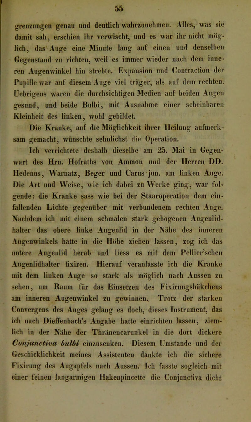 grenzungen genau und deutlich wahrzuuelunen. Alles, was sic damit sah, erschien ihr vei^vischt, und es war ihr nicht mög- lich, das Auge eine Minute lang auf einen und denselben Gegenstand zu lüchtcn, weil es immer wieder nacl» dem inne- ren Augenwinkel hin strebte. Expansion und Contraction der Pupille war auf diesem Auge viel träger, als auf dem rechten. Uebrigeus waren die durchsichtigen Medien auf beiden Augen gesund, und beide Bulbi, mit Ausnahme einer scheinbaren Kleinheit des linken, wohl gebildet. Die Kranke, auf die Möglichkeit ihrer Heilung aufmerk- sam gemacht, wünschte sehnlichst die Operation. Ich verrichtete deshalb dieselbe am 23. Mai in Gegen- wart des Hrn. Hofraths von Ammon und der Herren DD. Hedenus, Warnatz, Beger und Carus jun. am linken Auge. Die Art und Weise, wie ich dabei zu Werke ging, war fol- gende: die Kranke sass wie bei der Staaroperation dem cin- fallenden Lichte gegenüber mit verbundenem rechten Auge. Nachdem ich mit einem schmalen stark gebogenen Augenlid- halter das obere linke Augenlid in der Nähe des inneren Augenwinkels hatte in die Höhe ziehen lassen, zog ich das untere Augenlid herab und liess es mit dem Pellier’schcn Angenlidhalter lixiren. Hierauf veraulasste ich die Kranke mit dem linken Auge so stark als möglich nach Aussen zu sehen, um Raum für das Einsetzen des Fixirungshäkchens am inneren Augenwinkel zu gewinnen., Trotz der starken Convergens des Auges gelang es doch, dieses Instrument, das ich nach Dieffenbach’s Angabe hatte eiurichteu lassen, ziem- lich in der Nähe der Thräncncarunkel in die dort dickere Conjunetiva bulbi einzuseuken. Diesem Umstande und der Geschicklichkeit meines Assistenten dankte ich die sichere Fixirung des Augapfels nach Aussen. Ich fasste sogleich mit einer feinen langarmigen Hakenpincette die Conjunetiva dicht