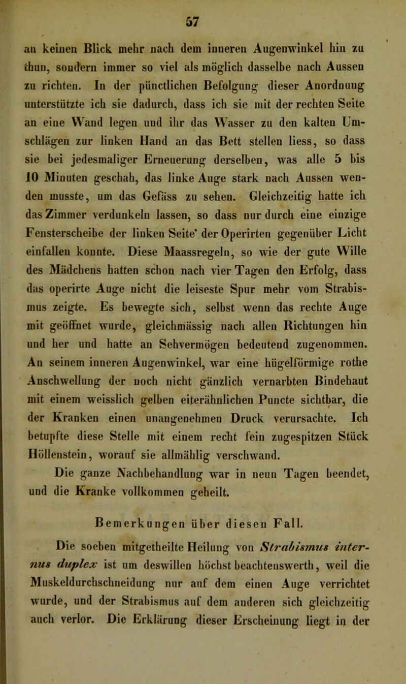 all keinen Blick mehr nach dem inneren Augenwinkel hin zu thun, soncfern immer so viel als möglich dasselbe nach Aussen zu richten. In der pünctlichen Befolgung dieser Anordnung unterstützte ich sie dadurch, dass ich sie mit der rechten Seite an eine Wand legen und ihr das Wasser zu den kalten Um- schlägen zur linken Hand an das Bett stellen liess, so dass sie bei jedesmaliger Erneuerung derselben, was alle 5 bis JO Minuten geschah, das linke Auge stark nach Aussen wen- den musste, um das Gefäss zu sehen. Gleichzeitig hatte ich das Zimmer verdunkeln lassen, so dass nur durch eine einzige Fensterscheibe der linken Seite’der Operirten gegenüber Licht einfallen konnte. Diese Maassregeln, so wie der gute Wille des Mädchens hatten schon nach vier Tagen den Erfolg, dass das operirte Auge nicht die leiseste Spur mehr vom Strabis- mus zeigte. Es bewegte sich, selbst wenn das rechte Auge mit geöffnet wurde, gleichmässig nach allen Richtungen hin und her und hatte an Sehvermögen bedeutend zugenommen. An seinem inneren Augenwinkel, war eine hügelförmige rothe Anschwellung der noch nicht gänzlich vernarbten Bindehaut mit einem weisslich gelben eiterähnlichen Puncte sichtbar, die der Kranken einen unangenehmen Druck verursachte. Ich betupfte diese Stelle mit einem reckt fein zugespitzen Stück Höllenstein, worauf sie allmählig verschwand. Die ganze Nachbehandlung war in neun Tagen beendet, und die Kranke vollkommen geheilt. Bemerkungen über diesen Fall. Die soeben mitgetheilte Heilung von Strabismus inter- nus duplex ist um deswillen höchst beachteuswerth, weil die Muskeldurchschneidung nur auf dem einen Auge verrichtet wurde, und der Strabismus auf dem anderen sich gleichzeitig auch verlor. Die Erklärung dieser Erscheinung liegt in der