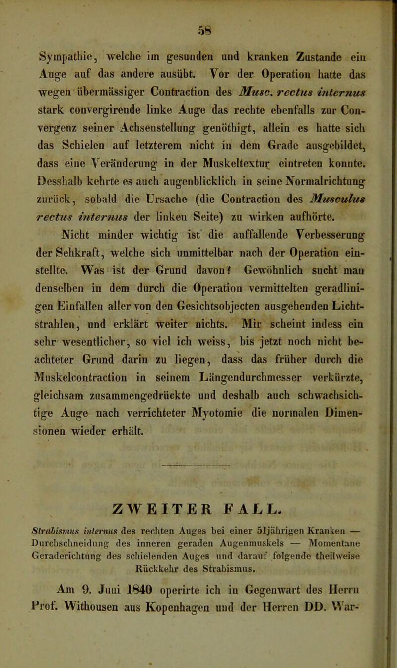 Sympathie, welche im gesunden und kranken Zustande ein Auge auf das andere ausiibt. Vor der Operation hatte das wegen ‘ übermässiger Contraction des Muse, rectus internus stark convergirende linke Auge das rechte ebenfalls zur Con- vergenz seiner Achsenstellung genöthigt, allein es hatte sich das Schielen auf letzterem nicht in dem Grade ausgchildet, dass eine Veränderung in der Muskeltextur eintreten konnte. Desshalb kehrte es auch augenblicklich in seine Normalrichtung zurück, sobald die Ursache (die Contraction des Musculus rectus internus der linken Seite) zu wirken aufhörte. Nicht minder wichtig ist die auffallende Verbesserung der Sehkraft, welche sich unmittelbar nach der Operation ein- stellte. Was ist der Grund davon? Gewöhnlich sucht mau denselben in dem durch die Operation vermittelten geradlini- gen Einfällen aller von den Gesichtsobjecten ausgehenden Licht- strahlen, und erklärt weiter nichts. Mir scheint indess ein sehr wesentlicher, so viel ich weiss, bis jetzt noch nicht be- achteter Grund darin zu liegen, dass das früher durch die Muskelcontraction in seinem Längendurchmesser verkürzte, gleichsam zusammengedrückte und deshalb auch schwachsich- tige Auge nach verrichteter Myotomie die normalen Dimen- sionen wieder erhält. ZWEITER FALL. Slrähismus inlernus des rechten Auges bei einer Sljälirigen Kranken — Durchschneidung des inneren geraden Augenmuskels — Momentane Geraderichtung des scliielenden Auges und darauf folgende theilweise Rückkehr des Strabismus. Am 9. Juni 1840 operirte ich in Gegenwart des Herrn Prof. Withousen aus Kopenhagen und der Herren DD. War-