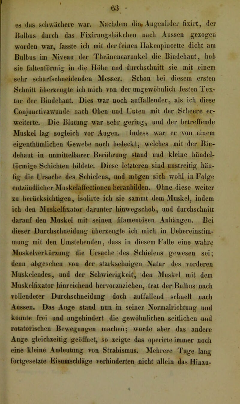es das scluvächerc war. Nachdem diob AiigcMilider fixirt, der Bulbus durch das Fixiruugshäkchen uach Aussen gezogen worden war, fasste ich mit der feinen llakenpincette dicht am Bulbus im Niveau der Thränencaruiikel die Bindehaut, hob sie faltenrörmig in die Höhe und durchschuitt sie mit einem sehr scharfschneidenden Messer. Schon bei diesem ersten Schnitt überaeugte ich mich von der uugewöhulich festen Tex- tur der Bindehaut. Dies war uoch auffallender, als ich diese Coujuuctivawuude nach Oben und Luten mit der Scheere er- weiterte. Die Blutung war sehr gering, uud der betreffende Muskel lag sogleich vor Augen, ludess war er von einem eigenthündichen Gewebe noch bedeckt, welches mit der Bin- dehaut in unmittelbarer Berührung stand und kleine bündel- förmige Schichten bildete. Diese letzteren sind unstreitig häu- fig die Ursache des Schielens, und mögen sich wohl in Folge entzündlicher Muskelaffectioneu beranbilden. Ohne diese weiter zu berücksichtigen, isolLrte ich sie sjimmt dem Muskel, indem ich den Muskelfixator darunter hinwegschob, und durchschuitt darauf den Muskel mit seinen filamentösen Anhängen. Bei dieser Durchschneidung überzeugte ich mich in Uebereiustim- mung mit den Umstehenden, dass in diesem Falle eine wahre Muskelverkürzuug die Ursache des Schielens gewesen sei; denn abgesehen von der starksehnigen Natur des vorderen Muskelendes, und der Schwierigkeit, den Muskel mit dem Muskelfixator hinreichend hervorzuziehen, trat der Bulbus nach vollendeter Durchschneidung doch auffallend schnell uacli Aussen. Das Auge stand nun in seiner Normalrichtung und konnte frei und ungehindert die gewöhnlichen seitlichen und rotatorischen Bewegungen machen; wurde aber das andere Auge gleichzeitig geöffnet, so zeigte das operirte immer noch eine kleine Andeutung von Strabismus. Mehrere Tage lang fortgesetzte Eisumschläge verhinderten nicht allein das Hinzu-