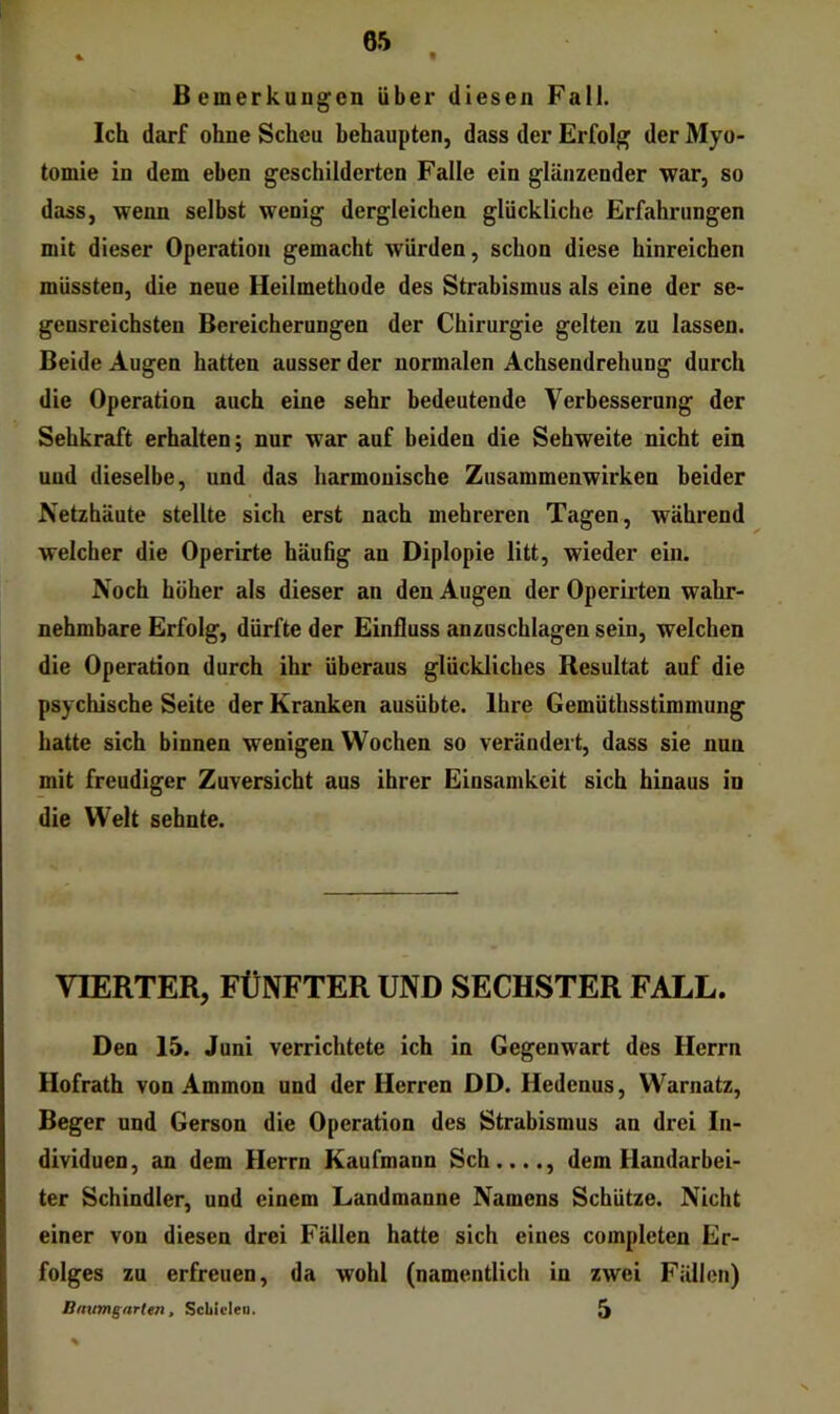 t Bemerkungen über diesen Fall. Ich darf ohne Scheu behaupten, dass der Erfolg der Myo- tomie in dem eben geschilderten Falle ein glänzender war, so dass, wenn selbst wenig dergleichen glückliche Erfahrungen mit dieser Operation gemacht würden, schon diese hinreichen müssten, die neue Heilmethode des Strabismus als eine der se- gensreichsten Bereicherungen der Chirurgie gelten zu lassen. Beide Augen hatten ausser der normalen Achsendrehung durch die Operation auch eine sehr bedeutende Verbesserung der Sehkraft erhalten; nur war auf beiden die Sehweite nicht ein und dieselbe, und das harmonische Zusammenwirken beider Netzhäute stellte sich erst nach mehreren Tagen, während welcher die Operirte häufig an Diplopie litt, wieder ein. Noch höher als dieser an den Augen der Operiiten wahr- nehmbare Erfolg, dürfte der Einfluss anzuschlagen sein, welchen die Operation durch ihr überaus glückliches Resultat auf die psychische Seite der Kranken ausübte. Ihre Gemüthsstimmung hatte sich binnen wenigen Wochen so verändert, dass sie nun mit freudiger Zuversicht aus ihrer Einsamkeit sich hinaus in die Welt sehnte. VIERTER, FÜNFTER UND SECHSTER FALL. Den 15. Juni verrichtete ich in Gegenwart des Herrn Hofrath von Ammon und der Herren DD. Hedenus, Warnatz, Beger und Gerson die Operation des Strabismus an drei In- dividuen, an dem Herrn Kaufmann Sch...., dem Handarbei- ter Schindler, und einem Landmanne Namens Schütze. Nicht einer von diesen drei Fällen hatte sich eines completen Er- folges zu erfreuen, da wohl (namentlich in zwei Fällen) Bnumgarten, Scbicleu. 5