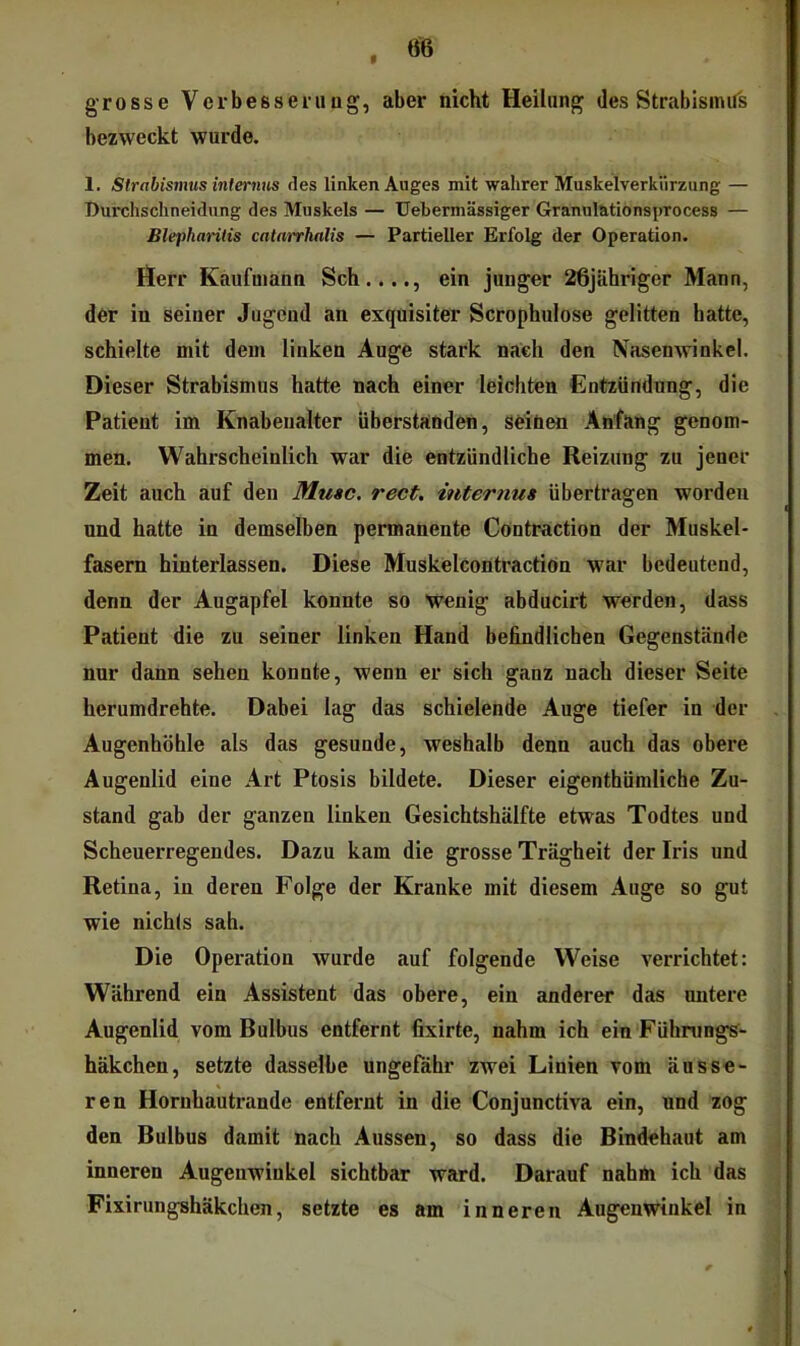 grosse Verbesserung, aber nicht Heilung des Strabismus bezweckt wurde. 1. Strabismus internus des linken Auges mit wahrer Muskelverkiirzung — Durchschneidung des Muskels — Uebermässiger Grannlntionsprocess — Blepharitis catarrhalis — Partieller Erfolg der Operation. Herr Kaufmann Sch...., ein junger 26jähriger Mann, dor in seiner Jugend an exquisiter Scrophulose gelitten batte, schielte mit dem linken Auge stark nach den Nasenwinkel. Dieser Strabismus hatte nach einer leichten Entzündung, die Patient im Knabenalter überstaoden, soiöen Anfang genom- men. Wahrscheinlich war die entzündliche Reizung zu jener Zeit auch auf den Muse. rect. internus übertragen worden und hatte in demselben permanente Cöntraction der Muskel- fasern hinterlassen. Diese Muskelcontractiön war bedeutend, denn der Augapfel konnte so wenig abducirt werden, dass Patient die zu seiner linken Hand befindlichen Gegenstände nur dann sehen konnte, wenn er sich ganz nach dieser Seite herumdrehte. Dabei lag das schielende Auge tiefer in der Augenhöhle als das gesunde, weshalb denn auch das obere Augenlid eine Art Ptosis bildete. Dieser eigenthümliche Zu- stand gab der ganzen linken Gesichtshälfte etwas Todtes und Scheuerregendes. Dazu kam die grosse Trägheit der Iris und Retina, in deren Folge der Kranke mit diesem Auge so gut wie nichts sah. Die Operation wurde auf folgende Weise verrichtet: Während ein Assistent das obere, ein anderer das untere Augenlid vom Bulbus entfernt fixirte, nahm ich ein Fühnings- häkchen, setzte dasselbe ungefähr zwei Linien vom äusse- ren Hornhautrande entfernt in die Conjunctiva ein, und zog den Bulbus damit nach Aussen, so dass die Bindehaut am inneren Augenwinkel sichtbar ward. Darauf nahm ich das Fixirungshäkchen, setzte es am inneren Augenwinkel in