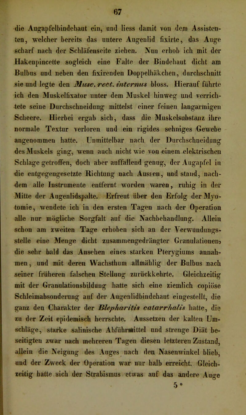 die Aug’apfelbindehaut ein, und Hess damit von dem Assisten- ten, welcher bereits das untere Augenlid fixirte, das Auge scharf nach der Schläfenseite ziehen. Nuu erhob ich mit der Hakenpincette sogleich eine Falte der Bindehaut dicht am Bulbus und neben den fixirenden Doppelhäkchen, durchschnitt sie und legte den Miese, reet. internus bloss. Hierauf führte ich den Muskelfixator unter dem Muskel hinweg und verrich- tete seine Durchschneidung mittelst einer feinen langarmigen Scheere. Hierbei ergab sich, dass die Muskelsubstcinz ihre normale Textur verloren und ein rigides sehniges Gewebe angenommen hatte. Unmittelbar nach der Durchschneidung des Muskels ging, wenn auch nicht wie von einem elektrischen Schlage getroffen, doch aber auffallend genug, der Augapfel in die entgegengesetzte Richtung nach Aussen, und stand, nach- dem alle Instrumente entfernt worden waren, ruhig in der Mitte der Augenlidspalte. Erfreut über den Erfolg der Myo- tomie, wendete ich in den ersten Tagen nach der Operation alle nur mögliche Sorgfalt auf die Nachbehandlung. Allein schon am zweiten Tage erhoben sich an der Verwundungs- Stelle eine Menge dicht zusammengedrängter Granulationen} die sehr bald das Ansehen eines starken Pterygiums annah- men, und mit deren Wachsthum allmählig der Bulbus nach seiner früheren falschen Stellung zurückkehrte. Gleichzeitig mit der Granulationsbilduug hatte sich eine ziemlich copiose Schleimabsonderung auf der Augenlidbindehaut eingestellt, die ganz den Charakter der Blepharitis catarrhalis hatte, die zu der Zeit epidemisch herrschte. Anssetzen der kalten Um- schläge, starke salinische Abführmittel und strenge Diät be- seitigten zwar nach mehreren Tagen diesen letzteren Zustand, allein die Neigung des Auges nach den Nasenwinkel blieb, und der Zweck der Operation war nur halb erreicht. Gleich- zeitig hatte sich der Strabismus etwas auf das andere Auge 5*