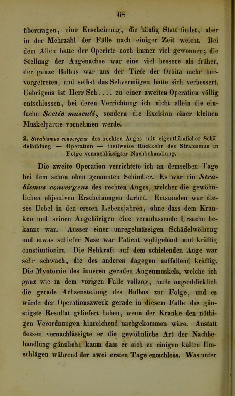 m übertragen, eine Erscheinung, die hliufig Statt findet, aber in der Mehrzahl der Fälle nach einiger Zeit weicht Bei dem Allen hatte der Operirte noch immer viel gewonnen; die Stellung der Augenachse war eine viel bessere als früher, der ganze Bulbus war aus der Tiefe der Orbita mehr her- vorgetreten, und selbst das Sehvermögen hatte sich verbessert üebrigens ist Herr Sch.... zu einer zweiten Operation völlig entschlossen, bei deren Verrichtung ich nicht allein die ein- fache Sectio musculij sondern die Excision einer kleinen Muskelpartie vornehmen werde. 2. Strahismus convergens des rechten Auges mit eigenthümlicher Scha- delbildong — Operation — tlieilweise Rückkehr des Strabismus in Folge vernaclüässigter Nachbehandlung. Die zweite Operation verrichtete ich an demselben l’ago bei dem schon oben genannten Schindler. Es war ein Stra- bUmua convergens des rechten Auges, welcher die gewöhn- lichen objectiven Erscheinungen darbot Entstanden war die- ses üebel in den ersten Lebensjahren, ohne dass dem Kran- ken und seinen Angehörigen eine veranlassende Ursache be- kannt war. Ausser einer unregelmässigen Schädelwölbung und etwas schiefer Nase war Patient wohlgebaut und kräftig constitutionirt Die Sehkraft auf dem schielenden Ange war sehr schwach, die des anderen dagegen auffallend kräftig. Die Myotomie des inneren geraden Augenmuskels, welche ich ganz wie in dem vorigen Falle vollzog, hatte augenblicklich die gerade Achsenstellung des Bulbus zur Folge, und es würde der Operationszweck gerade in diesem Falle das gün- stigste Resultat geliefert haben, wenn der Kranke den nöthi- gen Verordnungen hinreichend uachgekommen wäre. Anstatt dessen vernachlässigte er die gewöhnliche Art der Nachbe- handlung gänzlich; kaum dass er sich zu einigen kalten Um- schlägen während der zwei ersten Tage entschloss. Was unter