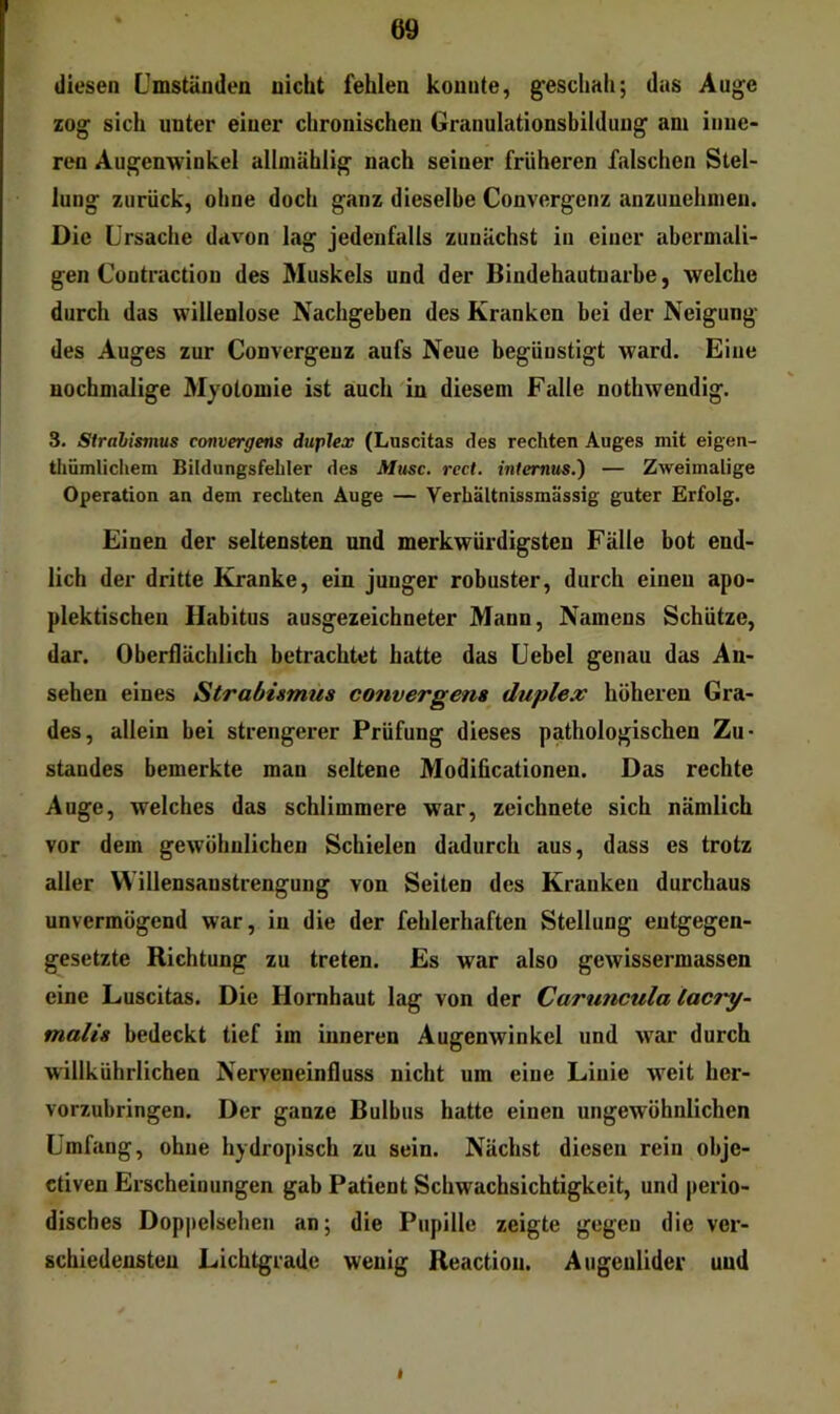 diesen Cmständen nicht fehlen konnte, gesclmh; das Au^e zog sich unter einer chronischen Granulationsbilduug am inne- ren Augenwinkel allmählig nach seiner früheren falschen Stel- lung zurück, ohne doch ganz dieselbe Convergenz anzunehmen. Die Ursache davon lag jedenfalls zunächst in einer abermali- gen Contraction des Muskels und der Bindehautuarbe, welche durch das willenlose Nachgeben des Kranken bei der Neigung des Auges zur Convergeuz aufs Neue begünstigt ward. Eine nochmalige Myotomie ist auch in diesem Falle nothwendig. 3. Strabismus convergens duplex (Luscitas des rechten Auges mit eigen- thümliciiem Bildungsfeliler des Muse. rect. inlernm.') — Zweimalige Operation an dem rechten Auge — Verhältnissmässig guter Erfolg. Einen der seltensten und merkwürdigsten Fälle bot end- lich der dritte Kranke, ein junger robuster, durch eineu apo- plektischen Habitus ausgezeichneter Mann, Namens Schütze, dar. Oberflächlich betrachtet hatte das Uebel genau das An- sehen eines Strabismus convergens duplex höheren Gra- des, allein bei strengerer Prüfung dieses pathologischen Zu- standes bemerkte man seltene Modiücationen. Das rechte Auge, welches das schlimmere war, zeichnete sich nämlich vor dem gewöhnlichen Schielen dadurch aus, dass es trotz aller W'illensaustrengung von Seiten des Kranken durchaus unvermögend war, in die der fehlerhaften Stellung entgegen- gesetzte Richtung zu treten. Es war also gewissermassen eine Luscitas. Die Hornhaut lag von der Caruncula lacjy- malis bedeckt tief im inneren Augenwinkel und war durch willkührlichen Nerveneinfluss nicht um eine Linie weit her- vorzubringen. Der ganze Bulbus hatte einen ungewöhnlichen Umfang, ohne hydropisch zu sein. Nächst diesen rein obje- ctiven Erscheinungen gab Patient Schwachsichtigkeit, und perio- disches Doppelsehen an; die Pupille zeigte gegen die ver- schiedensten Lichtgrade wenig Reactiou. Augenlider und