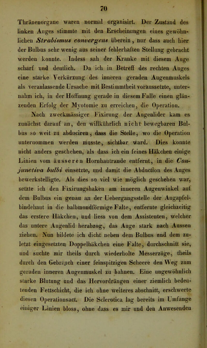 Tlnäneuoigaue waren normal organisirt. Der Zustand des linken Auges stimmte mit den Erscheinungen eines gewöhn- lichen Strabismus convergens überein, nur dass auch hier der Bulbus sehr wenig aus seiner fehlerhaften Stellung gebracht werden konnte. Indess sah der Kranke mit diesem Auge scharf und deutlich. Da ich in Betreff des rechten Auges eine starke Verkürzung des inneren geraden Augenmuskels als veranlassende Ursache mit Bestimmtheit voraussetzte, unter- nahm ich, in der Hoffnung gerade in diesem Falle einen glän- zenden Erfolg der Myotomie zu erreichen, die Operation. Nach zweckmässiger Fixiruug der Augenlider kam es zunächst darauf an, den willkührlich nicht bewegbaren Bul- bus so weit zu abduciren, dass die Steile, wo die Operation unternommen werden musste, sichtbar ward. Dies konnte nicht anders geschehen, als dass ich ein feines Häkchen einige Linien vom äusseren Hornhautrande entfernt, in die. Coti- jmictiva bulbi einsetzte, und damit die Abductiou des Auges bewerkstelligte. Als dies so viel wie möglich geschehen war, setzte ich den Fixirungshaken am inneren Augenwinkel auf dem Bulbus ein genau an der Uebergangsstelle der Augapfel- bindehaut in die halbmondförmige Falte, entfernte gleichzeitig das erstere Häkchen, und liess von dem Assistenten, welcher das untere Augenlid herabzog, das Auge stark nach Aussen ziehen. Nun bildete ich dicht neben dem Bulbus und dem zu- letzt eingesetzten Doppelhäkchen eine Falte, durchschnitt sie, und suchte mir theils durch wiederholte Messerzüge, theils durch den Gebr.\uch einer feinspitzigen Scheere den Weg zum geraden inneren Augenmuskel zu bahnen. Eine ungewöhnlich starke Blutung und das Hcrvordräugen einer ziemlich bedeu- tenden Fettschicht, die ich ohne weiteres absclmitt, erschwerte diesen Operationsact. Die Sclerotica lag bereits im Umfange einiger Linien bloss, ohne dass es mir und den Anwesenden
