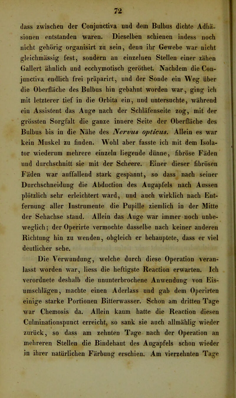 (lass zwischen der Conjunctiva und dem Bulbus dichte Adhä- sionen entstanden waren. Dieselben schienen indess noch nicht gehörig organisirt zu sein, denn ihr Gewebe war nicht gleichmässig fest, sondern an einzelnen Stellen einer zähen Gallert ähnlich und ecchymotisch geröthet. Nachdem die Con- junctiva endlich frei präparirt, und der Sonde ein Weg über die Oberfläche des Bulbus hin gebahnt worden war, ging ich mit letzterer tief in die Orbita ein, und untersnchte, während ein Assistent das Auge nach der Schläfenseite zog, mit der grössten Sorgfalt die ganze innere Seite der Oberfläche des Bulbus bis in die Nähe des Nervus opticus. Allein es war kein Muskel zu finden. Wohl aber fasste ich mit dem Isola- tor wiederum mehrere einzeln liegende dünne, fibröse Fäden und durchschnitt sie mit der Scheere. Einer dieser fibrösen Fäden war auffallend stark gespannt, so dass nach seiner Durchschneidung die Abduction des Augapfels nach Aussen plötzlich sehr erleichtert ward, und auch wirklich nach Ent- fernung aller Instrumente die Pupille ziemlich in der Mitte der Sehachse stand. Allein das Auge war immer noch unbe- weglich; der Operirte vermochte dasselbe nach keiner anderen Richtung hin zu wenden, obgleich er behauptete, dass er viel deutlicher sehe. Die Verwundung, welche durch diese Operation veran- lasst worden war, Hess die heftigste Reaction erwarten. Ich verordnete deshalb die ununterbrochene Anwendung von Eis- umscblägen, machte einen Aderlass und gab dem Operirten einige starke Portionen Bitterwasser. Schon am dritten Tage war Chemosis da. Allein kaum hatte die Reaction diesen Culminationspunct erreicht, so sank sie auch allmählig wieder zurück, so dass am zehnten Tage nach der Operation an mehreren Stellen die Bindehaut des Augapfels schon wieder in ihrer natürlichen Färbung erschien. Am vierzehnten Tage