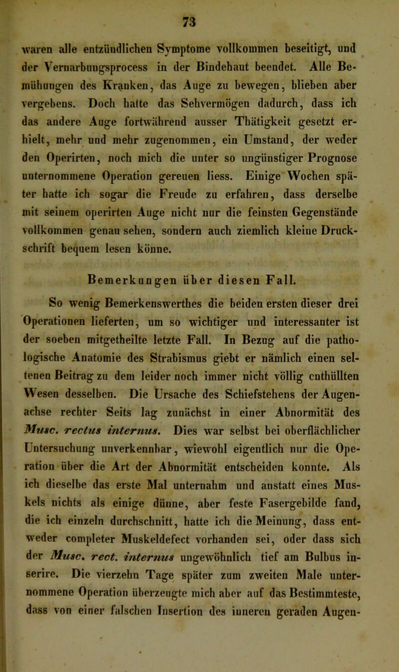 waren alle entzündlichen Symptome vollkommen beseitigt, und der Vemarbungsprocess in der Bindehaut beendet. Alle Be- mühungen des Kranken, das Auge zu bewegen, blieben aber vergebens. Doch halte das Sehvermögen dadurch, dass ich das andere Auge fortwährend ausser Thätigkeit gesetzt er- hielt, mehr und mehr zugenommen, ein Umstand, der weder den Operirten, noch mich die unter so ungünstiger Prognose unternommene Operation gereuen liess. Einige Wochen spä- ter hatte ich sogar die Freude zu erfahren, dass derselbe mit seinem operirten Auge nicht nur die feinsten Gegenstände vollkommen genau sehen, sondern auch ziemlich kleine Druck- schrift bequem lesen könne. Bemerkungen über diesen Fall. So wenig Bemerkenswerthes die beiden ersten dieser drei Operationen lieferten, um so wichtiger und interessanter ist der soeben mitgetheilte letzte Fall. In Bezug auf die patho- logische Anatomie des Strabismus giebt er nämlich einen sel- tenen Beitrag zu dem leider noch immer nicht völlig enthüllten Wesen desselben. Die Ursache des Schiefstehens der Augen- achse rechter Seits lag zunächst in einer Abnormität des Mute, rectus internus. Dies war selbst bei oberflächlicher Untersuchung unverkennbar, wiewohl eigentlich nur die Ope- ration über die Art der Abnormität entscheiden konnte. Als ich dieselbe das erste Mal unternahm und anstatt eines Mus- il kels nichts als einige dünne, aber feste Fasergebilde fand, die ich einzeln durchschnitt, hatte ich die Meinung, dass ent- weder completer Muskeldefect vorhanden sei, oder dass sich der Muse, rect. internus ungewöhnlich tief am Bulbus in- \ serire. Die vierzehn Tage später zum zweiten Male unter- I nommene Operation überzeugte mich aber auf das Bestimmteste, dass von einer falschen Insertion des iunereu geraden Augen-