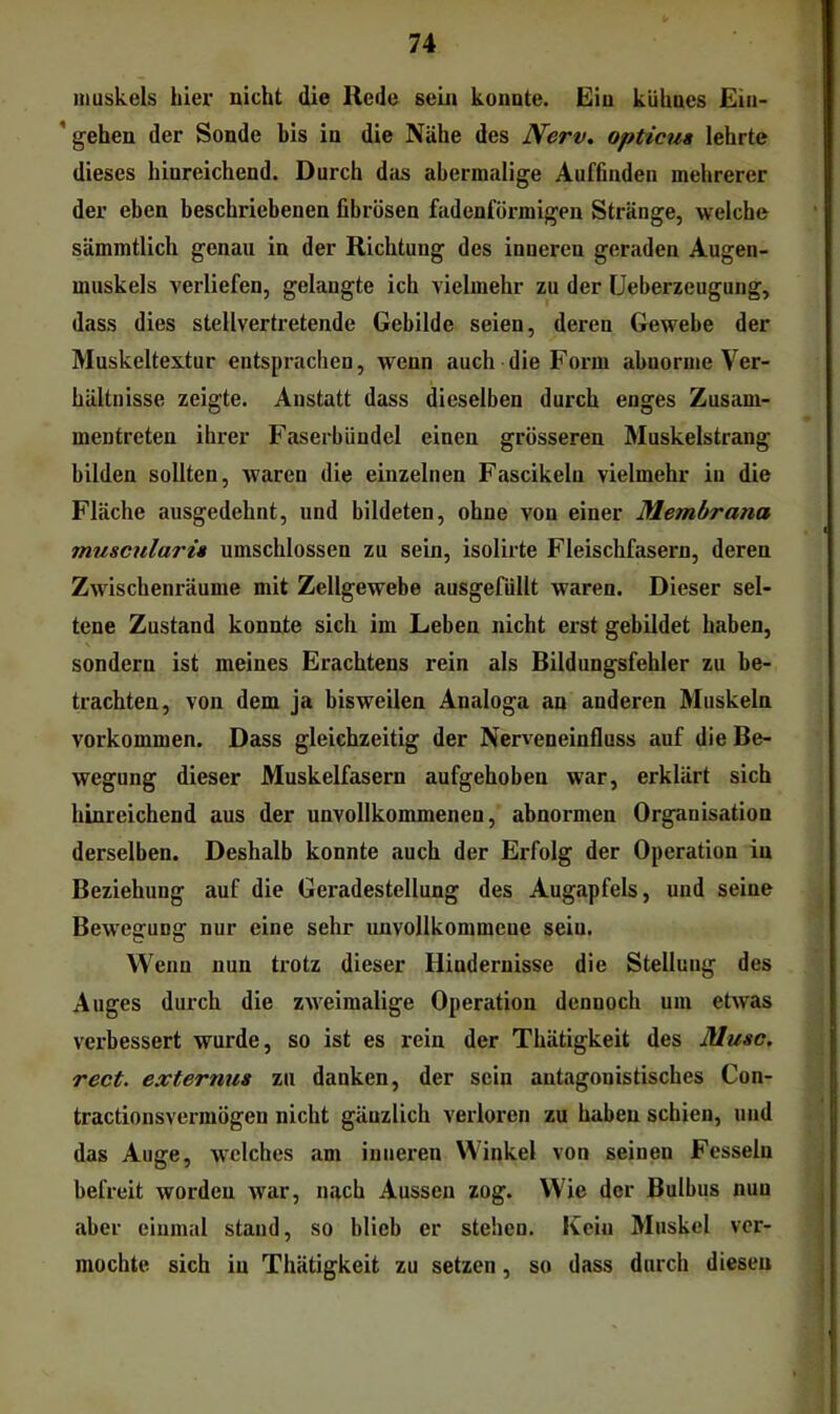 inuskels hier nicht die Rede sein konnte. Ein kühnes Ein- ’ gehen der Sonde bis in die Nähe des Nerv, opticua lehrte dieses hinreichend. Durch das abermalige Auffmden mehrerer der eben beschriebenen fibrösen fadenförmigen Stränge, welche sämmtlich genau in der Richtung des inneren geraden Augen- muskels verliefen, gelangte ich vielmehr zu der üeberzeugung, dass dies stellvertretende Gebilde seien, deren Gewebe der Muskeltextur entsprachen, wenn auch die Form abnorme Ver- hältnisse zeigte. Anstatt dass dieselben durch enges Zusam- mentreten ihrer Faserbündel einen grösseren Muskelstrang bilden sollten, waren die einzelnen Fascikelu vielmehr in die Fläche ausgedehnt, und bildeten, ohne von einer Membrana musculari» umschlossen zu sein, isolirte Fleischfasern, deren Zwischenräume mit Zellgewebe ausgefüllt waren. Dieser sel- tene Zustand konnte sich im Leben nicht erst gebildet haben, sondern ist meines Erachtens rein als Bildungsfehler zu be- trachten, von dem ja bisweilen Analoga an anderen Muskeln Vorkommen. Dass gleichzeitig der Nerveneinfluss auf die Be- wegung dieser Muskelfasern aufgehoben war, erklärt sich hinreichend aus der unvollkommenen, abnormen Organisation derselben. Deshalb konnte auch der Erfolg der Operation in Beziehung auf die Geradestellung des Augapfels, und seine Bewegung nur eine sehr unvollkommene sein. Wenn nun trotz dieser Hindernisse die Stellung des Auges durch die zweimalige Operation dennoch um etwas verbessert wurde, so ist es rein der Thätigkeit des Muse, rect. externus zu danken, der sein antagonistisches Con- tractionsvermögeu nicht gänzlich verloren zu haben schien, und das Auge, welches am inneren Winkel von seinen Fesseln befreit worden war, nach Aussen zog. Wie der Bulbus nun aber einmal stand, so blieb er stehen. Kein Muskel ver- mochte sich in Thätigkeit zu setzen, so dass durch diesen