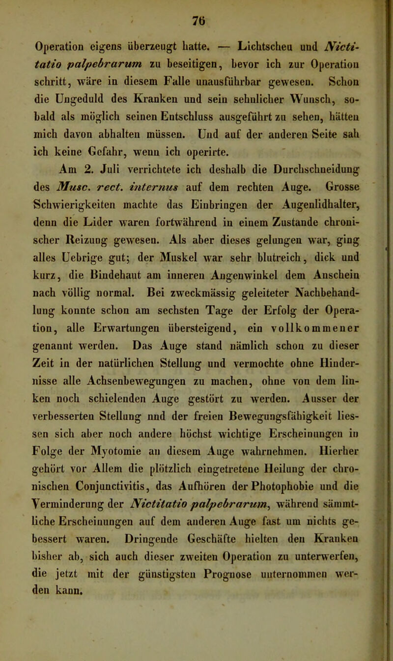 7ti Operation eigens überzeugt hatte. — Lichtscheu und JVicti- tatio palpebrarum zu beseitigen, bevor ich zur Operation schritt, wäre in diesem Falle unausführbar gewesen. Schon die Ungeduld des Kranken und sein sehnlicher Wunsch, so- bald als möglich seinen Entschluss ausgeführt zu sehen, hätten mich davon abhalten müssen. Und auf der anderen Seite sah ich keine Gefahr, wenn ich operirte. Am 2. Juli verrichtete ich deshalb die Durchschneiduug des Muse. rect. internus auf dem rechten Auge. Grosse Schwierigkeiten machte das Einbringen der Augenlidhalter, denn die Lider waren fortwährend in einem Zustande chroni- scher Reizung gewesen. Als aber dieses gelungen war, ging alles Uebrige gut; der Muskel war sehr blutreich, dick und kurz, die Bindehaut am inneren Angenwinkel dem Anschein nach völlig normal. Bei zweckmässig geleiteter Nachbehand- lung konnte schon am sechsten Tage der Erfolg der Opera- tion, alle Erwartungen übersteigend, ein vollkommener genannt werden. Das Auge stand nämlich schon zu dieser Zeit in der natürlichen Stellung und vermochte ohne Hinder- nisse alle Achsenbewegungen zu machen, ohne von dem lin- ken noch schielenden Auge gestört zu werden. Ausser der verbesserten Stellung nnd der freien Bewegungsfähigkeit Hes- sen sich aber noch andere höchst wichtige Erscheinungen in Folge der Myotomie an diesem Auge wahrnehmen. Hierher gehört vor Allem die plötzlich eingetretene Heilung der chro- nischen Conjunctivitis, das Aufhören der Photophobie und die Verminderung der Nictitatio palpebrarum., während sämmt- Hche Erscheinungen auf dem anderen Auge fast um nichts ge- bessert waren. Dringende Geschäfte hielten den Kranken bisher ab, sich auch dieser zweiten Operation zu unterwerfen, die jetzt mit der günstigsten Prognose unternommen wer- den kann.